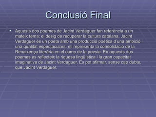 Conclusió Final Aquests dos poemes de Jacint Verdaguer fan referència a un mateix tema: el desig de recuperar la cultura catalana. Jacint Verdaguer és un poeta amb una producció poètica d’una ambició i una qualitat espectaculars, ell representa la consolidació de la Renaixença literària en el camp de la poesia. En aquests dos poemes es reflecteix la riquesa lingüística i la gran capacitat imaginativa de Jacint Verdaguer. Es pot afirmar, sense cap dubte, que Jacint Verdaguer.  