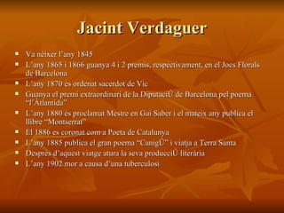 Jacint Verdaguer Va néixer l’any 1845 L’any 1865 i 1866 guanya 4 i 2 premis, respectivament, en el Jocs Florals de Barcelona L’any 1870 és ordenat sacerdot de Vic Guanya el premi extraordinari de la Diputació de Barcelona pel poema “l’Àtlantida” L’any 1880 és proclamat Mestre en Gai Saber i el mateix any publica el llibre “Montserrat” El 1886 es coronat com a Poeta de Catalunya L’any 1885 publica el gran poema “Canigó” i viatja a Terra Santa Després d’aquest viatge atura la seva producció literària L’any 1902 mor a causa d’una tuberculosi 