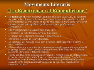 Moviments Literaris “La Renaixença i el Romanticisme” La  Renaixença  és un moviment cultural català del segle XIX. El seu nom sorgeix de la voluntat de fer renéixer el català com a llengua literària i de cultura després de tres segles en què la producció literària culta havia estat escassa i de no gaire qualitat. (període anomenat genèricament Decadència) Els principals temes d’aquest moviment són: L’exaltació de la història medieval de Catalunya L’ interès per la literatura popular, pel folklore català Elements nostàlgics en la seva literatura. La valoració del paisatge català com a element identificador per l’autor i la nació catalana Els seus objectius són: restablir les institucions acadèmiques; retornar al català el prestigi social i literari que havia tingut durant l’Edat Mitjana i, finalment, recollir la literatura i el folklore populars. També cal destacar la influència que va tenir el romanticisme en la Renaixença, ja que és el moviment més influent en el seu desenvolupament. A més, la temàtica de Jacint Verdaguer és purament romàntica (temperament idealista, atracció per la natura, concepció romàntica de la poesia, nacionalisme i enyoradís de mena)  