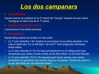 Los dos campanars Localització: Aquest poema es publicat en la 2ª edició del “Canigó” després de que Jacint Verdaguer el deixi fora de la 1ª edició. Determinació del tema: L’enyorança d’una pàtria perduda. Estructura: Aquest llarg poema es divideix en tres parts: La 1ª part (estrofes 1-8): Explica la enyorança d’una pàtria perduda i una cultura destruïda. Fa ús del tòpic “ubi sunt?” amb preguntes retòriques observables. La 2ª part (estrofes 9-14): Es basa principalment en el diàleg entre dos campanars que resten d’unes ruïnes (el de Sant Martí i el de Sant Miquel). La 3ª part (estrofes 15-21): En aquesta part l’autor anima a les ruïnes recordant-li la grandesa que havien tingut en el passat. També els anima a no ser derrotats per cap element extern. 
