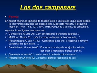 Los dos campanars Forma: En aquest poema, la tipologia de l’estrofa és la d’un quintet, ja que cada estrofa té cinc versos i aquests són decasíl·labs. D’aquesta manera, el esquema mètric és: 10 A, 10 B, 10 A, 10 A, 10 B. Pel que fa a la rima, és consonant. Algunes de les figures retòriques són: Comparació: Al vers 26: “Com dos gegants d’una legió sagrada...” Metàfora: Al vers 28: “...són los monjos darrers de l’encontrada,...” Personificació: Al vers 41-42: “-Campanes ja no tinc- li responia lo ferreny campanar de Sant Martí-. ...” Paral·lelisme: Al vers 44-45: “Per tocar a morts pels monjos les voldria; per tocar a morts pels monjos i per mi.” Sinestèsia: Al vers 65: “...no hi cantarà mai més dolces amors.” Polisíndeton: Al vers 80: “...i ossos i glòries i records se’ns ven.” 