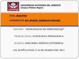 UNIVERSIDAD AUTONOMA DEL NORESTE
         Campus Piedras Negras



NIVEL: MAESTRIA

CATEDRÁTICO: M.E. MANUEL GONZÁLEZ SÁNCHEZ



   MATERIA. “ESTRATEGIAS DE APRENDIZAJE”

   TRABAJO FINAL. ANTOLOGIA PEDAGOGICA

   ALUMNA. EDELMIRA MUÑOZ CONTRERAS.

   CD. ACUÑA COAH. A 24 DE MARZO DEL 2012
 