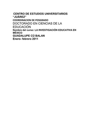  CENTRO DE ESTUDIOS UNIVERSITARIOS “JUÁREZ” <br />COORDINACION DE POSGRADO <br />DOCTORADO EN CIENCIAS DE LA EDUCACIÓN <br />Nombre del curso: LA INVESTIGACIÓN EDUCATIVA EN MÉXICO <br />GUADALUPE CÚ BALAN <br />Enero- febrero 2011 <br />INDICE <br />Capitulo 1. Análisis histórico de la investigación educativa en México. <br />1.1 La investigación educativa en México (1992- 2002) .Rueda, Mario. (2003). México: Consejo Mexicano de Investigación Educativo (COMIE). 11 volúmenes. (http://www.comie .org.mx) <br />1.2 La investigación educativa: del secretismo a la diversidad teórica y metodológica. Autor: Elba Noemí Gómez Gómez <br />2.-Situación actual de la investigación educativa en México. <br />2.1 Los estados de conocimiento de la investigación educativa: Su Objeto, su Método y su epistemología. Autor: Rigoberto Martínez Escárcega. <br />2.2 Diversidad de la investigación educativa en México. Revista Mexicana de investigación Educativa, México, CMIE – UNAM, Vol. 1, núms. 1y2, 1996. <br />2.3 Comunidades especializadas en investigación educativa en México. Autora: Norma Georgina Gutiérrez Serrano. [ Pág. 163- 176] <br />2.4 Revista electrónica de investigación educativa ¿Es posible una formación sistemática para la investigación educativa? Algunas reflexiones. Autor Felipe Martínez Rizo.[ Pág. 47- 52] <br />3.-Situación actual de la investigación educativa internacional. <br />3.1 La Investigación educativa en América Latina: Algunos retos. Autor: Pablo Latapí Sarre “La investigación educativa en México” (1994) Fondo de cultura económica. Publicado en perspectiva, Vol. XX, núm. 1, UNESCO, 1990, pp. 53-59 [Pág. 43-55] ……………………………………………..159 <br />3.2 La formación Permanente del profesorado Motivaciones, realizaciones y necesidades. Autores José Luis García Llamas departamento MIDE Facultad de educación (UNED) [ Pág. 129 – 158]………………………………….166 <br />3.3 La investigación Científico – Educativa en México y Brasil. Autor: Rene Pedroza Flores……………………………………………………………..182 <br />3.4 La investigación educativa en México y Brasil .Autor: Armando Alcántara Santuario. Investigador del Centro de Estudio Sobre la Universidad, UNAM……………………………………………………………………189 <br />3.5 Situación actual de los sistemas y políticas educativas de países latinoamericanos y su influencia en los profesores. Autores: Dr.C Rosa María Massón Cruz. Instituto Superior Pedagógico. E.J: Varona. Dr.C Jorge Fiallo Rodríguez Instituto Pedagógico Latinoamericano y Caribeño……..193 <br />4.-Estudios comparativos entre la investigación educativa en México y la realizada en otros países. <br />4.1El Proyecto UNESCO y el desarrollo de la comunicación en niños y niñas con necesidades educativas especiales………………………………………………...203 <br />4.2.Temas fundamentales en la investigación educativa. ¿Hacia dónde vamos?. Autor: Álvaro Page.M. y otros (1996). Temas fundamentales en la investigación educativa, Madrid, CIDE [Pág. 66- 107]……………………………………………………..205 <br />4 .3 Profesores Universitarios y su efectividad docente. Un estudio Comparativo entre México y estados unidos. Autor José María García Garduño. [Pág. 42- 55]……226 <br />Nombre del curso: La investigación educativa en México. <br />Ciclo: Semestral Clave: IEM <br />Objetivo General: Analizar el estado del arte de la investigación educativa en México y compararla con las tendencias a nivel internacional. <br />Temas/Subtemas <br />1.- Análisis histórico de la investigación educativa en México. <br />2.- Situación actual de la investigación educativa en México. <br />3.- Situación actual de la investigación educativa Internacional. <br />4.- Estudios comparativos entre la investigación educativa en México y la realizada en otros países. <br />Actividades de aprendizaje <br /> Lectura de la antología. <br /> Revisión de la bibliografía. <br /> Controles de lectura. <br /> Exposición. <br /> Discusión dirigida. <br /> Mesas redondas. <br /> Debates. <br /> Redacción de ensayos. <br />Criterios y procedimientos de evaluación y acreditación <br />Evaluación: <br /> 80% de asistencia. <br /> Entrega oportuna de trabajos. <br /> Participación en las sesiones escolarizadas. <br /> Entrega de un ensayo impreso. <br />Acreditación: <br /> El mínimo aprobatorio será de ocho. <br />BIBLIOGRAFIA <br />1. Gómez, Elba Noemí. La investigación educativa: del sectrismo a la diversidad teórica y metodológica. http://www.quadernsdigitals.net/datos_web/hemeroteca/r_24/nr_283/a_3663/3663.htm. Consultado 10 de agosto de 2009. <br />2. Martínez Escárcega, Rigoberto Los estados de conocimiento de la investigación educativa: Su Objeto, su Métodoy su epistemología. http://www.chihuahua.gob.mx/atach2/investigacioneducativa/uploads/InvInvConcp.pdf. consultado: 20 de agosto de 2010. <br />3. Rodríguez Rey, Ana Margarita; Benítez Bazan Alida; Salgado Fernández Marlene; Alfonso Pérez. Yordanka. el proyecto UNESCO y el desarrollo de la comunicación en niños y niñas con necesidades educativas especiales. Escuela quot;
Miguel Basilio Díaz Santamaríaquot;
. Municipio Cerro. Ciudad de La Habana, Cuba. Revista IPLAC. http://revista.iplac.rimed.cu/index.php?option=com_content&task=view&id=14&Itemid=28. Consultado diciembre de 2010. <br />4. Romo Beltrán, Rosa Martha (coordinadora) (2002). La investigación educativa en México y Brasil, Guadalajara, Universidad de Guadalajara, 251 pp. <br />5. Rueda, Mario. (2003). La investigación educativa en México (1992-2002). México: Consejo Mexicano de Investigación Educativa (COMIE). 11 volúmenes. (http://www.comie.org.mx). <br />6. Pedroza Flores, René. La Investigación Científico-Educativa en México y Brasil.Univ. Autónoma del Estado de México bufi@prodigy.net.mx <br />7. Weiss, Eduardo. La investigación educativa en México1992-2002. Consejo Mexicano de Investigación Educativa. Primera edición. México. 2003 <br />1.- Análisis histórico de la investigación educativa en México. <br />DIVERSIDAD DE LA INVESTIGACIÓN EDUCATIVA EN MÉXICO <br />Revista Mexicana de Investigación Educativa, México, CMIE-UNAM, vol. I, núms. 1 y 2, 1996. <br />La Revista Mexicana de Investigación Educativa, de aparición semestral, es notable en el medio de las publicaciones educativas de nuestro país por la calidad y diversidad de los trabajos con que se inaugura, y está enfocada a la difusión del quehacer investigativo en el campo de la educación. Reseño aquí los dos primeros números,* editados en 1996, que recién salieron a la luz, y cuyo contenido es producto de una selección -y adaptación- de las ponencias presentadas en el III Congreso Mexicano de Investigación Educativa. <br />La tradición sociológica se hace presente en el trabajo de Dagmar Zibas, investigador brasileño, quien al hablar sobre la escuela pública y la escuela privada, analiza la conveniencia de las políticas educativas de privatización en el marco latinoamericano, con información proveniente del sistema educativo chileno y brasileño. En esta misma tradición ubicamos el artículo de Ulloa y Latapí, denominado ¿En dónde se alfabetizan los mexicanos? Consideraciones y precisiones metodológicas para identificar el origen de la alfabetización entre 1980 y 1990 (1). En este trabajo, con base en datos censales y en las estadísticas básicas del sistema educativo nacional, los autores nos presentan una argumentación concluyente acerca de la inoperancia del INEA en la tarea alfabetizadora que le ha sido encomendada. Susana García Salord, con base en los estudios mexicanos anteriores sobre la carrera académica, desarrollados por Larissa Lomnitz en la UNAM y por los investigadores del área de sociología de la UAM-Azcapotzalco, nos expone su trabajo denominado Los tiempos académicos: tiempos estatutarios y tiempos reales (1), donde a partir de información sobre académicos de la UNAM, intenta desentrañar ritmos, contenidos, lógica y significados del tiempo en las carreras académicas. <br />A partir de su preocupación por la reducción de la matrícula de la carrera de Sociología y del mercado de trabajo de los profesionistas de esta área, Sonia Reynaga construye, desde la perspectiva de la nueva sociología, su investigación reportada aquí con el título de Procesos de formación y representaciones en estudiantes de la licenciatura en Sociología (2). Como punto de partida tiene el reconocimiento de la complejidad de la realidad, lo que le permite tejer diferentes dimensiones de la misma, para construir un objeto alejado de simplificaciones que expresa el movimiento de la formación. Sus hallazgos y reflexiones merecen ser leídos. También en el terreno de la nueva sociología y el estudio de las identidades se encuentra el artículo Algunos rasgos constitutivos de la identidad del docente de Psicología (2), de Rosa Martha Romo. Identidad aquí es concebida como una forma de producción cultural, constituida a partir de la relación entre las prácticas de los maestros y la representación que éstos tienen acerca de su quehacer. <br />Representaciones sociales y formación de profesores. El caso de la UAS(2) es el artículo que presenta Fidencio López Beltrán. El ámbito empírico del estudio es el Bachillerato de la Universidad Autónoma de Sinaloa, en una aproximación cualitativa que utiliza como técnica la entrevista a profundidad. El autor hace un breve recorrido por los antecedentes del concepto de representación social, lo cual ubica con claridad el enfoque de la psicología social que adopta en su estudio, planteándolo como puente entre la esfera psicológica y la social. Las conclusiones permiten ver que las representaciones elaboradas por los profesores acerca de sus estudiantes se mueven más en el plano de lo afectivo-social que en el intelectual, de lo que el autor desprende la tesis de que la práctica educativa se dirige más a la interacción afectivo-social que a la formación científica. <br />Angel Díaz Barriga en su artículo Los programas de evaluación (estímulos al rendimiento académico) en la comunidad de investigadores.Un estudio en la UNAM(2) aporta información sobre un tema que resulta central para la vida de los académicos mexicanos y que se ha convertido en asunto de debate público, en virtud de que la evaluación, como el mismo autor señala, invade la totalidad de las tareas académicas. La información, obtenida de académicos de la UNAM dedicados a la investigación en las áreas de ciencias sociales o humanidades, por una parte, y por la otra en ciencias exactas o naturales, Díaz Barriga la organiza en dos rubros: recepción del programa y efectos entre los académicos. Una conclusión que cabe destacar de este trabajo es que los programas de estímulos están modificando <br />los patrones de comportamiento de los académicos, lo cual puede tener consecuencias no previstas en el plano de las prácticas educativas. <br />Justa Ezpeleta y Eduardo Weiss presentan su artículo Las escuelas rurales en zonas de pobreza y sus maestros: tramas preexistentes y políticas innovadoras (1), donde recogen metodológica y teóricamente la tradición etnográfica desarrollada en el DIE, para realizar una valoración de carácter cualitativo de un programa de educación compensatoria en zonas de pobreza extrema de los estados de Guerrero y Oaxaca; este análisis está enfocado a la gestión escolar que significa la consideración de asuntos como la precariedad institucional, representada entre otras cosas por el ausentismo de los maestros, que se traduce en un promedio de 100 días de clase sobre los 200 que marca el calendario escolar. Con este dato quiero destacar los resultados de una evaluación cualitativa que aporta información difícilmente obtenible en otro tipo de acercamientos metodológicos. <br />Celia Díaz Argüero, con su artículo Ideas infantiles acerca de la ortografía del español (1), se inscribe en la tradición que inició el DIE en México sobre la adquisición de la lecto-escritura desde el enfoque del constructivismo, línea que desarrolla en la Universidad Veracruzana el maestro Jorge Vaca. En este trabajo, Díaz Argüero ofrece información acerca de las ideas de los niños sobre las normas de la escritura, elementos no-alfabéticos y la función que juegan cuando se trata de escribir. <br />Patricia Ducoing y José Antonio Serrano realizan la actualización del estado del conocimiento sobre los docentes que incluyó el Consejo en su publicación Sujetos de la educación y formación docente (1). Este trabajo se organiza en cuatro apartados: el primero trata de los objetos de la investigación y describe los temas que sobre el asunto han sido abordados; el segundo expone las metodologías de aproximación a ellos; el tercero, las argumentaciones y elementos conceptuales que se han utilizado y desarrollado; y, el último, los productos que ha generado esta línea de investigación. Este resulta ser un trabajo de importancia, sobre todo para quienes trabajan en el área de la formación de docentes. En una perspectiva psicopedagógica, Velasco Yáñez, en su artículo Preferencias perceptuales de estilo de aprendizaje en cuatro escuelas primarias (2), intenta también aportar información pertinente para la formación de docentes en tanto que su trabajo se aboca, mediante una metodología de diagnóstico, a la descripción de los patrones de aprendizaje y a la manera en que se usa y funciona la mente en el acto de aprender. <br />Guillermina Waldegg, con su artículo Identificación de obstáculos didácticos en el estudio del infinito actual (1) y Moreno Armella, con Una perspectiva sobre la demostración (1), se enmarcan en la línea de trabajo de la didáctica de las matemáticas. Investigadores, la primera de la Sección de Metodología y Teoría de la Ciencia y el segundo del Departamento de Matemática Educativa, ambos del CINESTAV, desarrollan sus trabajos en la perspectiva constructivista, identificando cómo ciertas conceptualizaciones de los estudiantes acerca de los objetos matemáticos, que en el caso de la concepción de infinito ha sido en la historia de las matemáticas un impedimento epistemológico, se constituyen en obstáculos didácticos para su aprendizaje. Benilde García Cabrero y Susana Jiménez Vidal presentan el artículo Redes semánticas de los conceptos de presión y flotación en estudiantes de bachillerato (2), producto de su estudio, a nivel de bachillerato, de las representaciones de los estudiantes sobre los conceptos mencionados. En el tenor del trabajo anterior se considera que ciertas representaciones que se oponen a los conceptos científicos se llegan a constituir en verdaderos obstáculos para el aprendizaje de la ciencia, de ahí que su estudio sea didácticamente valioso. El método de redes semánticas, que tiene como punto de partida el concepto de memoria semántica, muestra su utilidad en este trabajo. <br />El segundo número de la revista abre con el artículo de Humberto de León e Irma Fuenlabrada, Procedimientos de solución de niños de primaria en problemas de reparto (2), inscrito también en la tradición investigativa de la didáctica, que en el caso de las matemáticas se inicia en el DIE-CINESTAV desde finales de los años setenta. Según una clasificación que hacen los autores, la didáctica de las matemáticas ha construido un objeto que considera no sólo el conocimiento disciplinario sino también a los profesores, los alumnos y el medio, desarrollando cuatro grandes líneas de investigación: la cognitiva, la antropológica, la de teorización de las situaciones didácticas y, por último, la que <br />define este trabajo, aquélla que trabaja al interior del salón de clases construyendo, experimentando y analizando situaciones que ocurren en este ámbito. <br />La historiografía en el campo educativo es una disciplina en ciernes, sobre todo desde sus nuevos enfoques, que rompen con la historia como relato de acontecimientos sucesivos. En ese sentido resulta relevante la lectura de los artículos de Susana Quintanilla, Los principios de la reforma educativa socialista: imposición, consenso y negociación(1); el de Luz Elena Galván, ¿Aceptación o rechazo? Actitud de algunos padres de familia ante la educación oficial en Querétaro 1920-1940 (1); el artículo de Federico Lazarín denominado Educación para las ciudades. Las políticas educativas 1940-1982 (1), así como Imágenes y fines de la educación en el Estado de México en el siglo XIX (2), de Padilla Arroyo y Escalante Fernández; El Centro Jalisco de la Unión Nacional de Padres de Familia 1917-1965 (2), de García Alcaraz, y el último, en la perspectiva histórica de Jesús Márquez, denominado Instituciones educativas, proyecto social y comunidades científicas en Puebla, 1765-1835 (2). Con sus investigaciones, estos autores, que asumen con todas las consecuencias que ello supone que la mirada sobre el pasado se realiza desde el presente, pretenden contribuir al debate actual sobre los rumbos del sistema educativo nacional y los cambios que es necesario realizar. Los trabajos arrojan luz sobre procesos históricos de carácter regional, en diversos momentos, que han ido constituyendo la educación mexicana en la unidad y diversidad con que hoy la vivimos. <br />Los usos reconocidos de los textos de matemáticas (2), artículo de Alicia Ávila, reporta un estudio realizado con profesores de primaria acerca de los usos que dan a los libros gratuitos de matemáticas, usos que resultan diversos en virtud de la experiencia y los esquemas de trabajo de los docentes. Además de esta conclusión, la investigadora encuentra que los maestros utilizan materiales adicionales, cuya preferencia está dada por la concepción que se tiene acerca de las matemáticas y su aprendizaje. <br />Cabe agregar un comentario más sobre los documentos que se incluyen al final de estos dos números. El primero es una aproximación analítica al Programa de Desarrollo Educativo 1995-2000, del Gobierno Federal, publicado en enero de 1996. Este documento, crítico y propositivo, es producto del trabajo de varios investigadores y está organizado en seis grandes apartados: educación básica, educación de adultos, educación media superior, educación superior y criterios sobre el financiamiento de la educación. El documento que se incluye en el segundo número de la revista es la propuesta del COMIE y del PNIIES al CONACyT y a la SEP sobre la investigación educativa. Basados en el conocimiento de la situación en este campo del saber, se propone a estos organismos gubernamentales la creación de un programa de promoción de la investigación, el cual supondría cambios en los criterios de asignación de recursos y la redefinición de líneas específicas de atención. Es particularmente recomendable la lectura de estos documentos, tanto para especialistas como para legos interesados en el rumbo de la educación nacional. <br />El recorrido por estos dos números nos da una idea bastante clara de lo mejor de la investigación educativa que se realiza en México. Es saludable la diversidad de temas y enfoques -disciplinarios y teóricos- que con una visión plural asume la revista; sin embargo, en esta diversidad se advierte siempre la calidad, que es el eje que da homogeneidad a todos los trabajos presentados. Jenny Beltrán Casanova <br />Instituto de Investigaciones en Educación <br />Universidad Veracruzana <br />Rueda, Mario. (2003). La investigación educativa en México (1992-2002). México: Consejo Mexicano de Investigación Educativa (COMIE). 11 volúmenes. (http://www.comie.org.mx). <br />ISBN 968-75402-21-7 <br />Reseñado por José Luis Ramírez Romero Armando Alcántara Santuario Rebeca Caballero Álvarez <br />17 de agosto de 2004 <br />Resumen La Investigación Educativa en México (1992-2002) es una colección de 11 volúmenes distribuidos en 14 tomos coordinados por Mario Rueda y publicados por el Consejo Mexicano de Investigación Educativa (COMIE). Cada uno de los volúmenes es un estado del conocimiento sobre igual número de áreas temáticas. Por constituir el esfuerzo de concentración, sistematización y difusión de los trabajos de investigación educativa realizados principalmente en México en el período 1992 – 2002 más completo existente hasta el momento, se convierte en un punto obligado de referencia para cualquier trabajo serio de investigación educativa realizado en y sobre dicho país. <br />Abstract La Investigación Educativa en México 1992-2002 (Educational Research in Mexico 1992-2002) is a collection of eleven volumes distributed among fourteen books. The collection is coordinated by Mario Rueda and published by the Mexican Council of Educational Research (COMIE). Each volume presents a state of the art of a particular topic of educational research in Mexico. The collection is, without doubt, the most important effort to concentrate and systematize the research conducted in Mexico from 1992 to 2002, and as such, it should be read by anyone interested in conducting or being informed about educational research in Mexico. <br />La investigación educativa (IE) en México (1992-2002) es una colección de 11 volúmenes distribuidos en 14 tomos coordinados por Mario Rueda y publicados por el Consejo Mexicano de Investigación Educativa (COMIE), asociación académica fundada en 1993 donde participan la mayoría de los principales investigadores del área educativa en México. Los trabajos iniciaron en Mayo del 2000 con la conformación de 11 equipos temáticos que a su vez correspondían a las áreas de interés del COMIE. <br />En la elaboración de cada uno de los volúmenes participaron de manera voluntaria más de 400 académicos, en un esfuerzo sin precedentes, por concentrar, sistematizar y difundir los trabajos de investigación educativa (IE) realizados principalmente en México en el período 1992 – 2002. <br />Cada uno de los volúmenes constituye un punto obligado de referencia para cualquier trabajo serio de investigación educativa realizado en México; por constituir el esfuerzo más completo de sistematización de la investigación educativa existente hasta el momento, y llevada a cabo, en este país. La colección se puede considerar como una especie de memoria del quehacer científico sobre educación en México. Por otra parte, cada volumen corresponde a una de las 11 áreas temáticas, siendo su objetivo principal ―identificar los objetos bajo estudio y sus referentes conceptuales, las principales perspectivas teórico-metodológicas, tendencias y temas abordados, el tipo de producción generada, los problemas de investigación y ausencias, así como su impacto y condiciones de producción‖ (Rueda:2003:4). Por ello cada tomo se considera un estado del conocimiento, pues presentan un análisis y valoración detallada sobre un campo de estudio determinado. <br />De suma importancia resulta mencionar que el conjunto de trabajos lo dirigió un comité académico, el cual estuvo compuesto por un coordinador general, los responsables de las once áreas del conocimiento y un representante del comité directivo y del consejo consultivo del COMIE. <br />El volumen I, coordinado por Eduardo Weiss, titulado ―El campo de la Investigación Educativa 1993 – 2001‖, se compone de 21 capítulos organizados en 3 partes. Para su elaboración se analizaron más de 200 trabajos publicados en México sobre el tema, incluyéndose finalmente 102: 100 publicaciones y 2 tesis sin publicar. La primera parte consta de una introducción y 9 capítulos y en ella, además de una discusión sobre el campo de la IE desde diversas perspectivas teóricas y una caracterización de la producción de investigación sobre ésta de 1993 al 2001, se revisaron las publicaciones sobre investigación de la IE según los siguientes ejes temáticos: reflexiones, epistemología, método y agentes de la IE en México; las instituciones y condiciones institucionales, las comunidades académicas especializadas a nivel interinstitucional, la comunicación, usos e impactos de la IE; y las políticas de apoyo y financiamiento. En el segundo apartado se presentan los resultados encontrados en diferentes entidades federativas del país, abarcando las siguientes: Baja California, Estado de México, Guanajuato, Jalisco, Puebla, Sonora, Tlaxcala, y Yucatán. En la tercera parte se ofrece una serie de conclusiones organizadas en tres capítulos: uno sobre un balance de la IE en México en el período 1993 – 2001, otro de Pablo Latapí con algunas reflexiones sobre el desarrollo de la misma, y un tercero sobre una propuesta integral para conocer dicha actividad a nivel nacional. <br />―Acciones, Actores y Prácticas Educativas‖ es el título del volumen dos de la colección y fue coordinado por Juan Manuel Piña, Alfredo Furlán y Lya Sañudo. Dicho volumen se integró por tres grandes campos temáticos: a) ―La construcción simbólica de los procesos y prácticas de la vida escolar‖; b) ―La investigación de la práctica y las acciones educativas en la década de los noventa‖; y c) ―Procesos y prácticas de disciplina y convivencia en la escuela. Los problemas de la indisciplina, incivilidad y violencia‖. <br />Con respecto al primer campo temático, éste no se agota en las prácticas efectuadas dentro del aula ni tampoco en aquellas generadas en la institución escolar, sino en las que se realizan en el contexto histórico cultural. En virtud de lo anterior, los autores decidieron analizar las investigaciones sobre las prácticas educativas en el aula, así como los estudios de las prácticas que se generan y recrean en diferentes espacios físicos de los establecimientos escolares (patios, bibliotecas y cafeterías). También se revisaron investigaciones sobre contextos fuera de la escuela, pero que repercuten en ella, tales como la comunidad, la familia y la religión. <br />El segundo campo temático se desarrolla a lo largo de tres capítulos en los que se examinaron las investigaciones acerca de la práctica y las acciones educativas efectuadas en los estados de Jalisco y Guanajuato a lo largo de los años noventa. Por último, el tercer campo temático que integra el volumen en cuestión, aborda una serie de temas (disciplina, incivilidad y violencia), que han estado ausentes en los debates tradicionales de la educación. Es indudable que la problemática tratada en este campo resulta crucial para entender los obstáculos que dificultan la adecuada interacción dentro de los establecimientos escolares y, en última instancia, dificultan el logro de los objetivos de enseñanza, aprendizaje y formación que dichos establecimientos se han fijado como su razón de ser. <br />El volumen tres, ―Educación, Derechos Sociales y Equidad‖, es el más extenso de la serie ya que comprende tres gruesos tomos. En ellos se reúnen las investigaciones referidas a las dimensiones culturales, sociales y valorales que configuran los procesos educativos y de escolarización. Más específicamente, se identifican los estudios relacionados con dichos procesos en pueblos y grupos con características lingüísticas y étnicas distintivas; la educación para la sustentabilidad ambiental y el uso racional de los recursos naturales; la adquisición de competencias escolares para la vida y el trabajo en personas jóvenes y adultas; la noción de género y educación de hombres y mujeres; la difusión tecnológica, los medios masivos de comunicación y la cultura globalizada en educación. También se incluyeron temas como la educación en valores y derechos humanos, los valores en las políticas educativas, la ética en la educación y el ejercicio de la ciudadanía. <br />El tomo I del tercer volumen se enfoca al análisis de trabajos publicados en los temas de ―Educación y diversidad cultural‖ y ―Educación y medio ambiente‖. La razón para ponerlos juntos es la estrecha relación que existe entre cultura, control territorial y medio ambiente natural. El tomo II se aboca a examinar la producción acerca de ―Educación de jóvenes y adultos‖, así como de ―Educación y género‖. El motivo para agruparlos en el segundo tomo es ―el énfasis que en ambos casos adquieren la formación en el trabajo y para la vida, así como la conformación de hombres y mujeres adultas en contextos educativos y sociales diversos‖ (p. XLVI). Por último, el tomo III agrupa a los campos temáticos relacionados con ―Comunicación, cultura y pedagogías emergentes‖ y ―Educación, valores y derechos humanos‖. Ambos representan el marco político, ético, valoral y comunicacional en el que se inscriben los principales retos educacionales del mundo actual. Por otro lado, todos los campos temáticos incluidos en estos tres tomos revisan los siguientes aspectos: 1) el contexto nacional e internacional en el que se inscriben las investigaciones y las contribuciones en el periodo comprendido; 2) las condiciones institucionales de producción; 3) los segmentos educativos atendidos; 4) los principales debates filosóficos, teóricos y metodológicos que intervienen en la configuración del campo; 5) los descriptores temáticos; y 6) el impacto y las redes electrónicas, las páginas web y los recursos multimedia disponibles, además de una visión prospectiva. <br />El volumen 4, titulado ―Aprendizaje y Desarrollo‖, tiene como objetivo, según Pedro Sánchez coordinador de la obra, ―compilar las investigaciones que en la frontera de las ciencias de la educación y psicología se han desarrollado en el último decenio, primordialmente en las vertientes de crianza y desarrollo, cognición y educación especial‖ (Sánchez:2003:21). El volumen se compone de tres partes y consta de 384 páginas. En la primera parte, ―Sociocultura, aprendizaje y desarrollo‖, se analizan las influencias familiares y las del sistema educativo, así como los factores preactivos de logro escolar y permanencia. La segunda parte, ―Cognición y educación 1991-2001‖ presenta los trabajos sobre cognición desarrollados en México en el período señalado. Finalmente, en la tercera parte, ―Educación especial en México (1990 – 2001)‖ se pretende evaluar la producción en torno a la educación especial en México y presentar el estado del conocimiento en esta área. <br />―La investigación curricular en México. La década de los noventa‖, coordinado por Ángel Díaz, es el quinto volumen de la colección, y está compuesto por cinco capítulos y una sección de conclusiones. El propósito central del volumen es mostrar la investigación que se generó en la década de los noventa en ―los ámbitos de producción del conocimiento e investigación curricular en México‖ (Díaz:2003:21). Para su elaboración se recolectaron y analizaron 719 documentos, desde documentos internos y artículos publicados en revistas hasta tesis de licenciatura y postgrado. El volumen está compuesto por cinco capítulos, que a su vez corresponden a los ámbitos o grandes subtemas en que los autores decidieron organizar su trabajo. El primero capítulo titulado ―Conceptualización de la esfera de lo curricular‖, analiza el concepto de currículum y otros aspectos afines a éste, así como los diferentes enfoques teóricos y epistemológicos empleados en la teorización curricular. En el segundo capítulo, ―Desarrollo del currículo‖ se ofrece un panorama general de las tendencias y modelos imperantes durante la década de los noventa, en cuanto a diseño y operación de proyectos curriculares se refiere. ―Currículum y formación profesional‖, es el título del tercer capítulo, el cual presenta información sobre propuestas y estudios de diseño del currículum, formación de profesionales, estudio de las profesiones y seguimiento de egresados. En el cuarto capítulo, ―Procesos y prácticas curriculares‖ se revisa la dinámica gestada al interior del aula o institución educativa, conjuntamente con la relación directa que establece con el currículum; es este capítulo también se abordan las ideas y vivencias de los sujetos o grupos en relación al currículum. Finalmente, en el quinto capítulo, ―La evaluación curricular en la década de los noventa‖ son analizadas las tendencias, modelos, propuestas y enfoques de la evaluación, que en esa década, se aplicaban con mayor frecuencia al terreno de lo curricular. <br />El volumen 6 fue coordinado por Sonia Reynaga, y se titula ―Educación, Trabajo, Ciencia y Tecnología‖. Está organizado en tres campos: estudios de seguimiento de egresados, estudios sociales de la ciencia y la tecnología, y educación y trabajo. El campo de estudios de seguimiento de egresados fue organizado a su vez en tres sub-campos temáticos: 1) evaluación curricular, 2) pertinencia de la formación académica recibida, y 3) inserción laboral. El campo de estudios sociales de la ciencia y la tecnología, ―se centra en el análisis de los documentos que abordan los <br />procesos históricos, sociales, económicos y políticos que intervienen tanto en la generación como en la transferencia y aplicación de los conocimientos científicos y tecnológicos‖ (Reynaga et al.:2003:26). Los contenidos se distribuyeron en dos grandes ámbitos: 1) estudios sociales de la ciencia, y 2) tecnología e innovación. En el tercer campo, ―Educación y trabajo‖, se recuperaron y analizaron documentos de investigación ―que abordan el conjunto de procesos económicos y educativos relacionados con el trabajo, reconociendo para ello el trabajo como actividad genérica. Este campo de dividió en cuatro subcampos, a saber: 1) educación, formación, profesiones y mercado de trabajo; 2) educación, competencias y trabajo; 3) educación y economía y 4) educación y vinculación. <br />El volumen 7, coordinado por Ángel D. López y Mota, titulado ―Saberes científicos, humanísticos y tecnológicos: procesos de enseñanza-aprendizaje‖ se compone de dos tomos del área denominada oficialmente ―Didácticas específicas y nuevos medios y tecnologías‖ que incluye los siguientes temas: educación en ciencias naturales, educación matemática, didáctica de las ciencias histórico-sociales, y tecnologías de información y comunicación. Originalmente se intentó incluir también trabajos sobre didáctica del arte y lenguas, y casi al término de los trabajos hubo la intención de desarrollar el campo de la educación para la salud, recreación y deporte, pero por diversas razones no fue posible, quedando pendientes para su publicación posterior. El primer tomo está referido al campo de la educación matemática, así como a la de ciencias naturales. La primera parte de este tomo, el cual se refiere concretamente al campo de la educación matemática, está integrado por grupos de investigaciones que corresponden a los diversos niveles del sistema escolar (preescolar, primaria, secundaria, bachillerato y superior). En el análisis de los hallazgos encontrados durante el periodo bajo estudio, los coordinadores de este estado del conocimiento destacan la existencia de una ―vigorosa producción y el número de investigadores que en ella participan.‖ (López y Mota:2003:352) Así mismo, observan una contracción en el análisis del saber que es propia del nivel superior, en tanto que en la educación media se aprecia un mayor interés por la cognición, así como por la ―puesta a prueba de medios tecnológicos como potenciadores de los aprendizajes.‖ (p. 352) En el nivel básico el predominio corresponde al análisis de la enseñanza como fenómeno situado en las escuelas comunes. Por último, la falta de rigor que los compiladores puntualizan, parece ser un signo de que la comunidad bajo estudio aún no ha adquirido la madurez necesaria. La segunda parte del primer tomo se enfoca a estudiar diversos aspectos del currículum, las concepciones al cambio conceptual, los modelos de representación, la historia y la filosofía en la enseñanza de la ciencia; además, se analizan los ambientes de aprendizaje y la evaluación del mismo, así como la equidad. En lo que respecta al desarrollo de la investigación sobre la educación en ciencias naturales, objeto de esta parte del tomo I, se destaca la reducida cantidad de reportes de investigación encontrados en revistas arbitradas, así como una dedicación a la investigación condicionada por el desempeño de otras funciones académicas, falta de formación especializada entre los investigadores del campo, deficiente estructuración de grupos de investigación y ausencia de una revista especializada en el campo. <br />El tomo II del séptimo volumen indaga diversos aspectos de la didáctica en ciencias histórico-sociales en los niveles básico, medio superior y superior: productos de investigación, productos de reflexión y propuestas pedagógicas. Una de las conclusiones a las que arriban los participantes en este campo temático, se refiere al todavía incipiente desarrollo de la didáctica basada en un conocimiento generado por la investigación. Por otro lado, fue alentador observar un creciente interés por contribuir al desarrollo del campo por parte de académicos residentes en un número considerable de entidades del país. Las tecnologías de la información y la comunicación (TIC) fueron el objeto de análisis de la segunda parte del tomo II. Llama la atención que la revisión de trabajos sobre el tema abarcó, tanto países de América Latina como diversas entidades de México. Entre las conclusiones apuntadas por los responsables de las distintas secciones, destaca el hecho de que aún hay poco conocimiento empíricamente validado acerca del impacto del uso de las computadoras en el rendimiento escolar. Asimismo –y esto no es privativo de este campo temático- señalan que el estudio de la dimensión educativa en el desarrollo de las TIC ha sido un campo más de intervención que de indagación sistemática. Destacan también las ―ausencias‖ detectadas en los trabajos de este campo temático, tales como los problemas de equidad en el acceso, la intrusión cultural, las diferencias de género, así como el potencial de las tecnologías en cuestión con respecto a la formación de una ciudadanía más justa, humana y <br />solidaria. Este tomo concluye con una reflexión sobre el uso benéfico que podrían proporcionar los nuevos instrumentos tecnológicos al aprendizaje. <br />El volumen 8, ―Sujetos, Actores y Procesos de Formación‖, coordinado por Patricia Ducoing, se compone de dos tomos que abarcan seis campos: estudiantes, formación docente y en educación, formación para la investigación, profesores de educación básica y normal, académicos, y actores y organizaciones. En el primer tomo se incluyen los trabajos relacionados con la: formación para la investigación, los académicos, y diversos actores y organizaciones. El apartado correspondiente al primer campo, formación para la investigación, se encuentra organizado en cinco secciones: método de trabajo, delimitación del campo temático, caracterización global de la producción, reporte de hallazgos y consideraciones sobre el desarrollo del campo. Los trabajos incluidos en el campo de ―Académicos‖ están organizados en una introducción y cuatro secciones: la génesis y evolución de los cuerpos académicos y de los grupos disciplinarios; los procesos de constitución simbólico-imaginaria de los académicos desde su propia experiencia, las políticas públicas y las nuevas formas de organización y regulación del trabajo académico; y la profesión académica en Estados Unidos. Los trabajos del tercer campo, -actores y organizaciones-, están organizados sólo en dos secciones: una primera sobre el Sindicato Nacional de Trabajadores de la Educación (SNTE) y una segunda sobre los organismos internacionales en México, ―a pesar de la diversidad de trabajos sobre actores colectivos y organizaciones que fueron publicados en esta década. Las razones están estrechamente vinculadas con la disposición y el tiempo que demanda por parte de los investigadores que trabajan estas temáticas y de ninguna forma aluden a una decisión de exclusión‖ (Ducoing:2003:31). <br />―Políticas educativas‖ se titula el noveno volumen de esta colección. Las coordinadoras del mismo, Margarita Zorrilla Fierro y Lorenza Villa Lever, centran su atención en dos niveles fundamentales del sistema educativo mexicano: la educación básica y la educación media superior. Conformado por dos capítulos, este libro pretende analizar la importancia del conocimiento con respecto a su uso y peso en las decisiones que han llevado a constituir la política educativa mexicana. Las coordinadoras contextualizan ambos ámbitos educativos, describiendo su dinámica particular, reconociendo su problemática concreta e intentando aportar elementos que contribuyan no sólo al balance de la situación, sino, también, a la elaboración de propuestas que modifiquen favorablemente la situación de la educación básica y media superior en México. El capítulo primero, dedicado a la educación básica, centra su interés en tres cuestiones. La primera de ellas se refiere a la elaboración de un diagnóstico sobre las políticas de educación básica en los años noventa. Dentro de este tema se abordan puntos como la equidad, la cobertura y la calidad educativa, así como el federalismo y financiamiento educativo. La segunda cuestión central del capítulo tiene como eje el estudio de los actores en las políticas educativas y su participación social. Finalmente, este capítulo realiza un análisis sobre la planeación y la evaluación del sistema educativo mexicano y, también, de las políticas de profesionalización del magisterio. En cuanto al segundo capítulo, éste expone los objetos de estudio más frecuentes en las investigaciones realizadas sobre educación media superior; y de igual forma hace mención de tales estudios, dando a conocer las instituciones a cargo de ellos y la manera en la cual realizaron su publicación. La lectura de este libro permite conocer las transformaciones que el sistema educativo mexicano ha sufrido en estos dos niveles, las políticas que se han desarrollado y la perspectiva que varios especialistas han estructurado con respecto a esta cuestión. De esta manera, el mosaico construido por Margarita Zorrilla Fierro y Lorenza Villa Lever permite conocer la problemática que la educación básica y media superior han venido sufriendo desde la década de los noventa. Una omisión en este volumen es el análisis de las políticas de educación superior. <br />El volumen 10 de la colección, titulado ―Historiografía en México‖ es, como su propio título lo indica, un estudio sobre los trabajos relacionados con la historia de la educación en México. Las coordinadoras del mismo, Luz Elena Galván, Susana Quintanilla Osorio y Clara Inés Ramírez, -en colaboración con otros investigadores del tema-, presentan un estado del conocimiento de los trabajos de investigación sobre la vida educativa de México durante la colonia y los siglos XIX y XX. Estructurado en tres apartados, este texto permite al lector o lectora conocer aspectos de suma relevancia sobre la educación colonial y la Real Universidad de México, temas centrales de la primera parte del libro. La segunda parte de este tomo engloba estudios sobre acontecimientos educativos tanto del siglo XIX como del XX; de <br />tal forma que el lector o la lectora puede conocer los estudios realizados hasta el año 2002 con respecto a la educación preescolar y elemental del siglo XIX, la formación del magisterio durante el siglo XX; además de obtener información sobre investigaciones cuyo objeto de estudio han sido los colegios civiles y los institutos científicos y literarios, las escuelas particulares, o la educación técnica. Finalmente, la tercera parte de este libro está formado por temas contextualizados en el siglo XX. Cuatro son los principales focos de interés en esta última parte: la educación superior, el magisterio, la educación indígena y la educación rural. Esta última parte también cuenta con un apartado destinado a los anexos, en este caso conformado por la presentación de un proyecto colectivo titulado ―Diccionario de Historia de la Educación en México‖, el cual surge por un interés genuino de propiciar un trabajo continuo en torno a la historia de la educación en México. El otro apéndice que forma esta última parte es un listado de tesis tanto de licenciatura como de maestría y doctorado, cuyo tema central es el mismo que da origen a este tomo 10. <br />El volumen 11, último de la colección, se titula ―Filosofía, Teoría y Campo de la Educación. Perspectivas Nacional y Regionales‖, fue coordinado por Alicia de Alba. En esta obra, donde se articulan diversas perspectivas y posturas, se pretende recuperar, sistematizar y valorar los trabajos de los académicos Mexicanos ―que contribuyen a la conceptualización, la teorización e incluso al trabajo meta teórico en educación‖ (Yurén:2003:29). El objetivo del trabajo -el cual no solamente se logró sino, incluso, se rebaso ampliamente- fue la constitución y genealogía de los elementos integrantes del campo Filosofía, Teoría y Campo de la Educación (FTyCE) en el período 1992-2002 en México. El volumen se compone de 8 capítulos y un anexo, ―que van desde el planteamiento de las herramientas conceptuales hasta la constitución y genealogía del campo‖ (De Alba: 2003:41). En el primer capítulo se presentan los elementos conceptuales y las herramientas metodológicas utilizadas en el proceso investigativo. En el segundo, se expone el sistema de bases de datos empleado para la sistematización de la información, así como su construcción conceptual, metodológica y técnica. En el tercer capítulo se ofrece una aproximación al contexto teórico internacional ―asumiendo una original forma de abordaje que se centra en la significatividad de aspectos particulares y concretos de la interlocución con intelectuales del campo a nivel internacional y complejiza las relaciones conceptuales, teóricas y metodológicas como parte del entramado de FTyCE‖ (Ibid). En el cuarto capítulo aparece la producción en el período 1992-2002, iniciando con un mapa del campo donde se presentan los temas, perspectivas y tendencias, y cerrando con una mirada hacia el futuro unas reflexiones finales. El quinto capítulo se centra en los eventos académicos realizados en México en el período en cuestión, destacando los espacios, agentes y debates. En el sexto capítulo se abordan los programas curriculares y la formación en filosofía, teoría y campos de la educación donde se analizan 87 postgrados en educación y su relación con la formación en FTyCE. En el octavo capítulo se hace un análisis e interpretación general de la investigación y se ofrece un balance y algunas perspectivas. Finalmente, el volumen cierra con un anexo donde se sintetizan los antecedentes, problemática, metas y avances del proyecto. <br />Cada uno de los libros que conforman esta colección representa el interés de los participantes sobre la educación en México. Es de reconocer la dedicación, el esfuerzo y el compromiso mostrado por los involucrados en este proyecto, cuya máxima satisfacción es contribuir al desarrollo de la investigación educativa en México, para así impulsar transformaciones benéficas en el ámbito educativo. <br />Referencias <br />Alba, Alicia de (Coordinadora). Filosofía, Teoría, y Campo de la Educación. Perspectivas Nacional y Regionales. México: Consejo Mexicano de Investigación Educativa, 2003. <br />Díaz B. Ángel. La Investigación Curricular en México. La década de los noventa. México: Consejo Mexicano de Investigación Educativa, 2003. <br />Ducoing, Patricia. Sujetos, Actores y Procesos de Formación. México: Consejo Mexicano de Investigación Educativa, 2003. <br />López y Mota, Ángel. Saberes Científicos, Humanísticos y Tecnológicos: procesos de enseñanza y aprendizaje. México: Consejo Mexicano de Investigación Educativa, 2003. <br />Reynaga, Sonia. Educación, Trabajo, Ciencia y Tecnología. México: Consejo Mexicano de Investigación Educativa, 2003. <br />Rueda, Mario. ―Presentación de la Colección‖ en: Eduardo Weiss, El Campo de la Investigación Educativa 1993-2001. México: Consejo Mexicano de Investigación Educativa, 2003. <br />Sánchez, Pedro. Aprendizaje y Desarrollo. México: Consejo Mexicano de Investigación Educativa, 2003. <br />Yuren, María Teresa. ―Prefacio‖ en: Alicia de Alba (Coordinadora) Filosofía, Teoría, y Campo de la Educación. Perspectivas Nacional y Regionales. México: Consejo Mexicano de Investigación Educativa, 2003. <br />Acerca de los autores de la reseña <br />José Luis Ramírez Romero Licenciado en Pedagogía por la Universidad Autónoma de Nuevo León (México) y Doctor en Educación por la Universidad de California, Los Ángeles (EUA). Profesor-Investigador de tiempo completo de la Universidad de Sonora (México). Miembro del Sistema Nacional de Investigadores, del Consejo Mexicano de Investigación Educativa y Socio Fundador de la Red de Investigación Educativa en Sonora (REDIES). Correo electrónico: jlrmrz@golfo.uson.mx <br />Armando Alcántara Santuario Doctor en Educación por la Universidad de California, Los Ángeles. Investigador titular del Centro de Estudios Sobre la Universidad (UNAM). Miembro del Sistema Nacional de Investigadores del Consejo Mexicano de Investigación Educativa y fundador de la Sociedad Mexicana de Educación Comparada. Integrante del Seminario de Educación Superior de la UNAM. Correo Electrónico: aralsan@servidor.unam.mx <br />Rebeca Caballero Álvarez Pasante de la licenciatura en Pedagogía por la Facultad de Filosofía y Letras (UNAM). Correo Electrónico: bk_cab_al@correo.unam.mx <br />La investigación educativa: del sectrismo a la diversidad teórica y metodológica <br />Elba Noemí Gómez Gómez <br />La aparición del paradigma interpretativo (cualitativo, sociocultural, etnográfico, ecológico, alternativo) tiene como precedente el cuestionamiento a los enfoques de tipo empirista, que inclinan la balanza hacia los planteamientos filosóficos de corte hipotético deductivo, en los que se plantea: la neutralidad de la ciencia; la no diferencia fundamental entre ciencias naturales y ciencias sociales; la ciencia social como privativa de una disciplina en particular; la concepción de ciencia unificada; el empirismo lógico como un modelo incuestionable; el menosprecio a todas las cuestiones que tengan relación con lo interpretativo; la negación del papel de la subjetividad; la neutralidad en la observación; plantear como fin único de la investigación científica la creación de leyes generales; la negación de lo inductivo1. Estos planteamientos han fungido como una camisa de fuerza para la investigación social, y la educativa en particular, al negar la característica inherente al ser humano de ser transformador de la realidad objetiva y subjetiva. <br />Para abordar el debate existente en investigación educativa en torno al planteamiento metodológico conocido como tradicional y el llamado alternativo, consideramos imprescindible introducirnos en el tema de los paradigmas: su existencia, sus riesgos, sus retos, sus aportes. Ya que a nuestro parecer la realidad educativa y, por ende, la investigación, no se mueve en una dualidad, sino en un continuo, la discusión no debiera centrarse entre lo cuantitativo y lo cualitativo, entre visiones parciales del fenómeno social y las que aceptan la diversidad de lo social y por lo tanto de lo educativo. <br />Para Shulman2, quot;
el término más frecuente empleado para describir las distintas comunidades de investigación y las concepciones de los problemas y métodos que comparten, es el de paradigma. Implica un grupo de investigadores que comparten similares concepciones sobre determinados asuntos, métodos, técnicas y formas de exposiciónquot;
. <br />El nacimiento de un nuevo paradigma se acompaña de muchas resistencias para su aceptación, pasa por una cierta cerrazón. Aquí aparece como parte sustancial de los paradigmas la comunidad de hombres y mujeres que se inscriben en ellos, se citan, se leen, comparten una <br />concepción del mundo, etcétera, apareciendo una especie de antagonismo quot;
irreconciliablequot;
, la mayoría de las veces, entre los paradigmas, entre los grupos de científicos que se inscriben en uno u otro. <br />Se puede decir que un paradigma emerge junto a otro vigente, que aunque la mayoría de ellos surge de la crítica a modelos y planteamientos precedentes, no es necesario que el primero caduque para que el nuevo nazca y sea aceptado, coexisten en el tiempo. quot;
El periodo anterior al paradigma, sobre todo, está marcado regularmente por debates frecuentes y profundos acerca de los métodos, problemas y normas de soluciones aceptables, aun cuando esas discusiones sirven más para formar escuelas que para producir acuerdos... Por otra parte, esos debates no desaparecen de una vez por todas cuando surge un paradigmaquot;
 3. <br />En el paradigma llamado tradicional (experimental, cuantitativo, empirista), se ha tendido a igualar al fenómeno social con el natural y por ende a las ciencias sociales con las ciencias naturales, pretendiendo por muchos años dar categoría de ciencia a partir de la utilización del llamado quot;
método científicoquot;
, el cual desconoce la subjetividad y demerita el papel de la interpretación, entre otros. Para Filoux, quot;
las metodologías de investigación, para ser reconocidas como científicas, no deben necesariamente reducirse simplemente a los modelos experimentalesquot;
 4. <br />La realidad social es cambiante, heterogénea, compleja, multideterminada; el mismo hombre está en continua transformación; la realidad, entendida como objetiva subjetiva, se va construyendo día a día, influyéndose mutuamente lo objetivo con lo subjetivo; lo social con lo individual; lo inconsciente con lo consciente; lo público con lo privado; lo particular con lo colectivo; lo diacrónico con lo sincrónico. Por lo cual, lo social no puede abordarse desde una sola disciplina ni desde un solo enfoque metodológico; aparece la invitación abierta a la interdisciplinariedad y a la diversidad metodológica. <br />Así, dentro del mismo paradigma conocido como interpretativo encontramos diversos enfoques particularizados desde cada disciplina, e incluso en una misma disciplina aparecen variantes. Tal es el caso de la investigación educativa, en donde hablar de métodos como el etnográfico, el ecológico, el interpretativo, o el cualitativo, alude a matices de la propia concreción metodológica, <br />sin negar que estos acercamientos se ubican en una escuela de pensamiento más amplia, en un paradigma. <br />Los grandes descubrimientos, las grandes interpretaciones de la realidad han tenido repercusiones en todos los campos, desde los más concretos hasta los más abstractos, llegando a influir en la vida cotidiana. Forman escuelas de pensamiento, a las que Kuhn llama paradigmas: quot;
Considero a éstos como realizaciones científicas universalmente reconocidas que, durante cierto tiempo, proporcionan modelos de problemas y soluciones a una comunidad científicaquot;
 5. Un paradigma conlleva una concepción particular del mundo y del hombre, es una manera de ver la vida, es un camino para hacer quot;
cienciaquot;
, implica una propuesta metodológica. quot;
Los paradigmas no son teorías; son más bien maneras de pensar o pautas para la investigación que pueden conducir al desarrollo de la teoríaquot;
 6, a la producción de conocimiento. <br />Por lo tanto, los paradigmas son producto del caminar de la humanidad, no sólo tienen que ver con la ciencia, sino que matizan y tocan la vida cotidiana. Hablar de la vigencia o el auge de un paradigma hace referencia no sólo a una manera de construir conocimiento, sino a una manera de ver la vida, de ver al hombre, de la búsqueda incesante de respuestas. <br />La historia del hombre y de la ciencia es la historia de la diversidad de enfoques, que pretende plantear cuál es la forma más adecuada de producir el conocimiento, de hacer ciencia. De esta manera quot;
desde hace mucho tiempo la epistemología se ha enfrascado en un debate interminable, con el fin de determinar cuál es la aproximación más idónea al hacer investigaciónquot;
 7. Este debate se encuentra personificado en los llamados quot;
paradigmas de investigaciónquot;
. <br />La inscripción en un paradigma da al grupo de estudiosos legitimidad. quot;
Una comunidad de estudiosos de tendencia similar evolucionará también de un modo semejante, intercambiando trabajos, citándose entre sí, utilizando un lenguaje parecido y compartiendo tanto supuestos como estilos de investigaciónquot;
 8; negando muchas veces los aportes de otros grupos de estudiosos inscritos en otros paradigmas. <br />Reconocerse como participante de un paradigma conlleva muchas de las veces a un sectarismo, ya que quot;
un paradigma es un compromiso implícito, no formulado ni difundido, de una comunidad <br />de estudiosos con determinado marco conceptual. Los miembros de una comunidad tendrían dificultades para comprender por qué los miembros de otra comunidad paradigmática asignan importancia o valor a sus propios objetivos de investigaciónquot;
 9. <br />Una vez comprometido con determinado paradigma, el estudioso rara vez se desvía de éste. Resulta interesante que al no aceptar el aporte de otros paradigmas, se acaba fragmentando nuevamente la realidad y su comprensión, aun en los planteamientos más holísticos, naturalistas o ecológicos que plantean la integración. Al negar el aporte de otros paradigmas se desconoce implícitamente la diversidad del fenómeno social; se defiende una manera de producir conocimiento como la única válida para dar cuenta de la realidad social. quot;
Un programa de investigación, que se ubica en x paradigma, no sólo define lo que puede ser legítimamente estudiado por sus partidarios, sino que especifica también lo que necesariamente se excluye de la lista de temas permitidosquot;
 10. <br />La inscripción quot;
fanáticaquot;
 en uno u otro paradigma de investigación, puede tener algunos riesgos, entre ellos el de fragmentar el conocimiento más quot;
completoquot;
 de la realidad, el sectarismo y la negación del aporte de otros planteamientos metodológicos. Pero esto no es una justificación para negar la importancia de la existencia de los paradigmas de investigación; en palabras de Carmen Merino, quot;
los paradigmas en investigación social son necesarios para facilitar la coordinación, estabilización, integración y organización en la investigaciónquot;
 11. <br />El surgimiento de diferentes paradigmas en las ciencias sociales sigue una tendencia particular, por la misma diversidad del fenómeno social, por lo cambiante de su naturaleza, por la complejidad de los fenómenos; por ello, la proliferación de acercamientos a lo social son muchos y muy variados, imposible hablar de un solo quot;
paradigmaquot;
. Los que abanderan la posición de que sólo quot;
aplicando el método científicoquot;
 se puede llegar a hacer ciencia, afirman que las ciencias sociales son preparadigmáticas, pues no se ubican en un solo paradigma. <br />De ningún modo los campos de las ciencias sociales están necesariamente dominados por una sola escuela de pensamiento. Por cierto, como observó muy bien Kuhn, quot;
lo que distingue a las ciencias sociales de las naturales es la ausencia misma de un paradigma dominante únicoquot;
. Sin <br />duda es más posible en las ciencias sociales, y en lo educativo en particular, que la coexistencia de escuelas divergentes de pensamiento sea un estado natural y bastante maduro12. <br />Al aceptarse la complejidad del fenómeno social, y por lo tanto del fenómeno educativo, se afirma que la acción social no puede ser estudiada o aprehendida en su totalidad por un solo enfoque, lo cual ha llevado a una proliferación de tendencias muy variadas y frecuentemente de apariencia confusa para algunos; aunque analizadas a fondo todas ellas se mantienen en los postulados generales de la nueva teoría social. <br />Para Anthony Giddens13, los diversos planteamientos se ubican en uno u otro de los extremos de la investigación; por un lado la empírica y positivista, y por el otro los que han asumido la bandera de la diversificación de la teoría social. El debate, por lo tanto, no se resuelve hablando de cuantitativo versus cualitativo. <br />El paradigma interpretativo, cualitativo o ecológico <br />En las tres últimas décadas, en las ciencias sociales el modelo hipotético deductivo para hacer investigación empieza a ser cuestionado y superado. Se retoman algunos modelos filosóficos del pasado y aparecen algunos otros. Se rescata la interpretación en los procesos de simbolización y en los procesos de comunicación; los fenómenos dejan de asumirse como homogéneos, haciendo alusión a su multirreferencialidad y a su multideterminación. Son los esfuerzos de pasar de lo positivo a lo interpretativo. <br />Estamos hablando de una ruptura epistemológica, que llega a la ciencia social en general; se vive con distintos matices y momentos en cada una de las ciencias sociales (antropología, historia, psicología, sociología, lingüística, educación, etcétera). Y para el caso que hoy nos ocupa, toca de manera significativa el espacio educativo y su objeto de estudio; marcando una pauta en la relación con otras disciplinas, favoreciendo el paso de la dependencia a la interdisciplinariedad. Todo ello es acompañado de la aparición de enfoques del pensamiento teórico y el resurgimiento de tradiciones de pensamiento que habían vivido en la marginalidad, o que eran poco conocidos, como la fenomenología, la hermenéutica, la teoría crítica, el interaccionismo simbólico, el <br />estructuralismo y el postestructuralismo, la etnometodología, la sociología de la cultura, entre otras. <br />La influencia en educación de estos planteamientos tiene sus orígenes en Inglaterra, Estados Unidos y Francia, a finales de los años sesenta e inicios de los setenta. Los primeros trabajos que se realizaron fueron en torno al currículum y a la práctica educativa. <br />En la investigación educativa el cuestionamiento más fuerte inicia personificado en la dicotomía cuantitativo/cualitativo. Simplificar en este antagonismo la nueva propuesta paradigmática de hacer investigación lleva a un callejón sin salida; nos remitiría a una discusión de tipo epistemológico. quot;
La llamada investigación de corte interpretativo va acompañada de una dimensión sociológica y antropológica de la escuela, que supera a todas aquellas teorías que la consideran, a esta última, como una ‗caja negra‘, en tanto que sus indagaciones son sólo datos sobre las entradas y salidas y no una descripción del interiorquot;
 14. La nueva propuesta rescata los procesos, la voz de los sujetos participantes, tanto del investigador como de los investigados, y el apoyo de otras disciplinas para dar cuenta del fenómeno educativo de manera más inclusiva. <br />Por lo tanto, el rompimiento tajante que se ha intentado realizar entre lo cuantitativo y lo cualitativo para dar razón del surgimiento de una forma de investigación en educación es arbitrario, ya que en una misma investigación pueden confluir lo cuantitativo y lo cualitativo, dependiendo del objeto de estudio, del universo de investigación, de los niveles de análisis y las triangulaciones. Aceptar este divorcio irreconciliable es caer en el viejo postulado de que lo social puede ser aprehendido en su totalidad desde una sola teoría y desde un solo enfoque metodológico. <br />Elsie Rockwell tacha de quot;
cuestionable también la pertinencia de la dicotomía cuantitativo/cualitativo que predomina en las discusiones acerca de la etnografía. La discusión debiera plantearse en otros términos, como la descripción versus la comparación, lo documentado (consciente) versus lo no documentado (inconsciente), lo sincrónico versus lo diacrónico, y la pertinencia de categorías internas versus externas al objeto de estudio, como dilemas centrales que rebasan la cuestión de lo cualitativo y lo interpretativo versus lo cuantitativoquot;
 15. <br />El hecho de que el debate anteriormente mencionado llegue a la investigación educativa va facilitando el rompimiento con la dependencia de otras ciencias, para ir construyendo un territorio de conocimiento que no está terminado, reconociendo la influencia que de otras disciplinas recibe, manteniéndose abiertos los debates citados. Se da desde dentro la reconstrucción teórica del campo educativo en la construcción del propio objeto de estudio, sin negar el ascendiente de las referencias externas. En palabras de Filoux, quot;
las ciencias de la educación tienen que construir su propio objeto de estudio como cualquier otra ciencia. Sería un error pretender reducirse a aplicar, en su propio campo, saberes elaborados por otras disciplinasquot;
 16. <br />La problemática que ha acompañado a la quot;
ciencia de la educaciónquot;
 se comparte con las ciencias sociales en tanto la noción de cientificidad, la dependencia de otras ciencias, la importación de metodologías, etcétera. <br />Prosiguiendo con Filoux, quot;
...como el conjunto de las ciencias humanas, las ciencias de la educación buscan, es evidente, nuevos caminos de desarrollo. La relación de las ciencias de la educación con las ciencias madres, llamadas fundamentales (psicología, sociología, biología, etcétera), merece ser objeto de un análisis más sutilquot;
 17. No puede contentarse con seguir siendo, como en el pasado, una relación pura y simple de dependencia. <br />Pero el asunto no se resuelve con la utilización de la metodología de corte interpretativo, el cuestionamiento sigue en el aire: cómo dar cariz de cientificidad a una investigación sin sacrificio de la creatividad, de la imaginación, de la subjetividad, de la heterogeneidad, del naturalismo, de la ética. Respondiendo a ello, Filoux plantea pasar de la noción de exactitud a la de rigor: quot;
la exigencia del rigor queda satisfecha, cuando se procura explicitar lo implícito de los dispositivos de la investigaciónquot;
 18; plantea la necesidad del surgimiento de una nueva epistemología desde el rigor y desde la ética, no en el sentido moral; y por ende, rescatar el papel del investigador y de su subjetividad desde la imaginación, la creatividad y la innovación. <br />Producto del caminar de la investigación en educación en este planteamiento metodológico, es el aumento en la producción de la investigación educativa. La práctica docente, la relación entre el maestro y el alumno, y el docente como tal, se estudian aludiendo a los procesos de simbolización, significación y comunicación; a las condiciones concretas en que sucede el fenómeno educativo; <br />a la historicidad desde la dimensión genético estructural; al rescate del papel activo del sujeto investigador e investigado. <br />En torno a la investigación de corte interpretativo, etnográfico, sociocultural, cualitativo o alternativo, la dimensión de la discusión abordada en esta ocasión no es la única ni se agota. Mantener presente el debate conlleva una gran oportunidad para la investigación educativa y para el proceso de definición de ciencia de la educación como tal, al ir describiendo sus categorías propias y al abordar lo educativo como un campo en construcción, que se va construyendo y recreando desde el aporte de otras disciplinas más estructuradas. Uno de los retos importantes estriba en la búsqueda de una metodología que logre dar mejor cuenta del fenómeno educativo. <br />Notas <br />1 Anthony Giddens, La teoría social, hoy, Alianza/ Consejo Nacional para la Cultura y las Artes, México, l990, p. 13. <br />2 Lee S. Shulman, quot;
Paradigmas y programas de investigación en el estudio de la enseñanza: una perspectiva contemporáneaquot;
, en Wittrock, La investigación de la enseñanza. Enfoques, teorías y métodos, Paidós-mec, Barcelona, 1989. <br />3 Thomas Kuhn, La estructura de las revoluciones científicas, Fondo de Cultura Económica, México, l975. <br />4 Ibid., p. 40. <br />5 Ibid., p. 13. <br />6 Shulman., op. cit., p. 13. <br />7 Carmen Merino, quot;
Investigación cualitativa e investigación tradicional: ¿incompatibilidad o complementariedad?quot;
, primera parte, en Siglo xxi. Perspectivas de la educación desde América Latina, año 1, núm. 1, mayo-agosto, 1995, p. 34. <br />8 Idem. <br />9 Kuhn, op. cit., p. 15. <br />10 Shulman, op. cit. <br />11 Carmen Merino, op. cit. <br />12 Shulman, op. cit., p. 14. <br />13 Giddens, op. cit., p. 13. <br />14 Rosa Martha Romo Beltrán, quot;
¿Cómo investigar en educación?quot;
, Sinéctica, núm. 2, iteso, Guadalajara, enero-junio, l993, p. 12. <br />15 Elsie Rockwell, Reflexiones sobre el proceso etnográfico, Departamento de Investigaciones Educativas, Centro de Investigación y Estudios Avanzados del ipn, México, l987, p. 23. <br />16 Jean-Claude Filloux, quot;
Algunas consideraciones sobre la investigación en educaciónquot;
, en Patricia Ducong y Monique Landesmann, Las nuevas formas de investigación en educación, Ambassade de France au Mexique/Universidad Autónoma de Hidalgo, México, 1983, p. 39. <br />17 Idem <br />2.- Situación actual de la investigación educativa en México. <br />Los estados de conocimiento de la investigación educativa: Su objeto, su método y su epistemología <br />Rigoberto Martínez Escárcega <br />I. Acercamiento histórico <br />El interés por elaborar estados de conocimiento en el ámbito educativo en México, nació en el I Congreso Nacional de Investigación Educativa (CNIE), en 1981. El Congreso lo organizaron de forma conjunta, el Consejo Nacional de Ciencia y Tecnología (CONACYT), la Secretaría de Educación Pública (SEP) y algunas instituciones dedicadas a la investigación educativa. En coincidencia con el I CNIE, Pablo Latapí Sarre (en aquel entonces vocal ejecutivo del Programa Nacional de Investigación Educativa, y principal promotor del Congreso), publicó un ―Diagnóstico de la investigación educativa en México‖, que posteriormente reeditaría el Fondo de Cultura Económica en el libro titulado La investigación educativa en México, que constituye de hecho el primer estado de conocimiento sobre el campo de la investigación educativa en el país (Latapí, 1994). En 1993, doce años después, por iniciativa de la Red Mexicana de Investigación y Documentación se organiza el II CNIE, con el propósito central de hacer un nuevo balance de la investigación educativa en México, durante la década de 1982 a 1992. A diferencia del primer Congreso impulsado por la parte oficial, éste es organizado por directivos de posgrados y de centros de investigación. Para dar cuenta de las líneas de investigación desarrolladas por las distintas instituciones del país, se conformaron 29 grupos de trabajo para igual número de campos temáticos, agrupados en seis áreas: Sujetos de la educación y formación docente; Procesos de enseñanza y aprendizaje (diferenciados en generales y específicos por disciplina de conocimiento); Procesos curriculares y planeación educativa; Educación y cultura; y Teoría, campo e historia de la educación. Una versión preliminar de cada uno de los temas abordados se dio a conocer mediante la publicación en 1993 de 29 Cuadernos de estados del conocimiento, los cuales se analizaron y discutieron en el marco del II CNIE, por medio de seis Congresos Temáticos Nacionales organizados en Toluca, Jalapa, Monterrey, Guadalajara, Pátzcuaro y Guanajuato, y un Congreso de Síntesis y Perspectivas en la ciudad de México. La retroalimentación recibida permitió reestructurar los Cuadernos y elaborar los materiales que se publicaron en 1996, en la colección titulada Investigación Educativa en los Ochenta, Perspectiva para los Noventa, conformada por ocho libros. Un noveno libro, titulado Síntesis y perspectiva, representa un esfuerzo colegiado en donde se señalan los avances y las dificultades en su conjunto, y algunas propuestas para fomentar la calidad de la investigación educativa. Como un derivado de la participación y colaboración de 196 académicos de todo el país, en la elaboración de los estados de conocimiento a lo largo de varios años, se fundó el Consejo Mexicano de Investigación Educativa (COMIE), cuyos equipos de trabajo, se propusieron consolidar y ampliar lo logrado (Weiss, 2005). El COMIE retomó la idea de continuar constituyendo la memoria del quehacer científico sobre educación en el país, por lo que se dio a la tarea de revisar la producción de la década de 1992 a 2002. La actividad se formalizó al conformar un equipo de investigadores dispuesto a invitar a otros colegas y construir equipos de trabajo voluntario para cubrir, inicialmente, los mismos temas desarrollados para la década de los ochenta. La combinación de iniciativas personales y una discusión amplia colegiada, delimitó la configuración de las siguientes once áreas con sus respectivos temas al interior: <br />1. Sujetos, actores y procesos de formación; <br />2. Procesos y prácticas educativas; <br />3. Aprendizaje y desarrollo; <br />4. Didácticas especiales y medios; <br />5. Currículo; <br />6. Políticas educativas; <br />7. Educación, economía y sociedad; <br />8. Educación, cultura y sociedad; <br />9. Historia de la educación; <br />10. Filosofía, teoría y campo de la educación; <br />11. El campo de la investigación educativa. <br />Durante las distintas etapas del proceso se contabilizó la participación de 443 académicos, 146 miembros del COMIE y 287 de otras instituciones (Rueda, 2003). El conjunto de trabajos estuvo dirigido a través de un comité académico, compuesto por un coordinador general, los responsables de las once áreas de conocimiento y un representante del comité directivo y del consejo consultivo del COMIE. Se empleó la página electrónica del COMIE como eje de coordinación, comunicación y seguimiento del proceso. Se extendió una invitación amplia a todos los miembros del COMIE para participar en la elaboración de los estados del conocimiento y para el envío de las referencias bibliográficas de su propia producción. Además, el comité directivo del COMIE dio a conocer públicamente el proyecto de elaboración de estados de conocimiento, para facilitar a los investigadores el acceso a la información por parte de los cuerpos directivos de las instituciones y, a su vez, extender la invitación para que el público en general enviara materiales para cada uno de los temas a desarrollar. Durante la realización del VI CNIE en el año 2001, se presentaron los avances de los trabajos de cada área, por parte de los respectivos responsables. Pero no es sino hasta la realización del VIII CNIE que se presenta el segundo tomo del área de Sujetos, actores y procesos de formación, con lo que se da por concluida la publicación de los estados de conocimiento educativo en México para la década de los años 1992 a 2002. En el marco de la elaboración de los estados de conocimiento a nivel nacional, se constituyó el área XI de El campo de la investigación educativa, coordinada por Eduardo Weiss, que se propuso la elaboración del estado del conocimiento nacional y, coadyuvar a las otras áreas para realizar la síntesis de toda la investigación educativa. Este equipo de trabajo, en la reunión del 6 de noviembre del 2000, consideró oportuno completar el estado de conocimiento nacional sobre investigación sobre la investigación educativa, con perspectivas estatales. Esta propuesta del área fue aprobada en la reunión del Comité Coordinador del COMIE en su reunión del 15 de enero del 2001 (Weiss, 2003). Los estados del conocimiento estatales buscarían entre otras cosas, caracterizar la producción de toda la investigación educativa en una entidad federativa, en una síntesis cuantitativa y cualitativa. Inicialmente se incluyeron 15 estados: Yucatán, Jalisco, Veracruz, Aguascalientes, Colima, Baja California, Estado de México, Tamaulipas, Querétaro, Guanajuato, Nuevo León, Coahuila, Sonora, Sinaloa y Morelos (Weiss, 2001). Los equipos de trabajo en los estados deberían orientar su actividad en torno a los siguientes indicadores: la orientación prioritaria de los trabajos (investigación o desarrollo apoyado en investigación); tipo de elaboración (informe de investigación, ensayo, etc.); tipo de publicación (libro, capítulo en libro, artículo en revista, serie de documentos o cuadernos, en antología, en memoria de Congreso o seminario, documento electrónico, tesis, ponencias, etc.); el <br />sistema educativo como objeto empírico (niveles y modalidades);y campos temáticos (utilizando el esquema del COMIE). El compromiso de los equipos de trabajo fue elaborar por escrito una caracterización cuantitativa y cualitativa de la investigación educativa a nivel estatal. Para el VI CNIE realizado del 6 al 10 de noviembre de 2001 en la ciudad de Manzanillo, Colima, todas las áreas y campos presentaron avances en la construcción de los estados de conocimiento, y de forma paralela se presentaron los avances estatales. En un encuentro posterior, organizado por el Centro Interdisciplinario de Investigación y Docencia en Educación Técnica (CIDET), el 30 y 31 de mayo de 2002, se discutieron de forma directa, la orientación y los avances a nivel estatal. El equipo de trabajo finalmente se constituyó por 13 de los 31 estados del país, 8 de los cuales entregaron trabajos para ser incluidos en la publicación de los estados del conocimiento en la década de 1992 a 2002. Los estados que tienen publicada la investigación de la investigación educativa, son: Baja California, Estado de México, Puebla, Guanajuato, Jalisco, Universidad de Guadalajara, Sonora, Tlaxcala, y Yucatán (Weiss, 2003). <br />II. Estados de arte, de conocimiento y de investigación <br />En una reunión preparativa para la elaboración de los estados de conocimiento de la década de los noventa, llevada a cabo el 3 de mayo del 2000, en el DIE – CINVESTAV, 36 miembros destacados del COMIE, coordinados por Guillermina Waldegg, decidieron estatuir el nombre de estados de conocimiento, haciendo la diferencia explícita con estados de arte, definición empleada en los Documentos Base de 1891. La definición y los criterios fueron posteriormente validados por el Comité Académico de Estados de Conocimiento, compuesto por 11 coordinadores de área y el coordinador general Mario Rueda (Weiss, 2005). <br />Los estados de arte es un término anglosajón, que ―enfatiza lo más avanzado y destacado sobre un tema‖ (Weiss, 2005: 9). Los estados del arte circunscriben el campo de la investigación a los trabajos publicados y difundidos a nivel nacional e internacional. Además, tienen un fuerte carácter delimitativo y crítico, a partir de un acercamiento problemático a un determinado objeto de estudio. Es decir, constituyen el antecedente teórico indispensable para justificar la pertinencia y relevancia de un problema de investigación. <br />Los estados de arte tienen la limitante de ser una lectura unirreferencial a la producción más destacada de un tema, y sobre todo, deja fuera de su campo de estudio toda la producción publicada en ámbitos más restringidos, así como tesis, reportes y ponencias de investigación, que no encuentran un medio formal de difusión. El estado de conocimiento ha sido definido por el COMIE como: ―el análisis sistemático y la valoración del conocimiento y de la producción generadas en torno a un campo de investigación durante un periodo determinado para permitir identificar los objetos bajo estudio y sus referentes conceptuales, las principales perspectivas teórico–metodológicas, tendencias y temáticas abordadas, el tipo de producción generada, los problemas de investigación y ausencias, así como su impacto y condiciones de producción.‖ (Weiss, 2005). <br />Esta definición de los estados de conocimiento permite investigar con mayor pluralidad y diversidad lo producido en un tema determinado. Se aborda de forma dialéctica lo local, lo nacional, lo regional y lo internacional. Además exige una mirada crítica y valorativa de la investigación, más que restringirse a una simple recopilación y clasificación de información. Propicia una reflexión ontológica sobre el objeto de estudio, un posicionamiento multirreferencial de sus <br />supuestos conceptuales y un acercamiento epistemológico de sus sustentos metodológicos. También, hace posible la construcción de un referente teórico sobre la pertinencia, relevancia y originalidad de la investigación producida. <br />El estado de la investigación según lo señala López y Mota ―consiste en dar cuenta de la distribución de los grupos que la realizan, las condiciones de trabajo de la misma, la formación de investigadores, la existencia de programas de posgrado, entre otros aspectos.‖ (López y Mota, 2003: 26). Por lo producido en el área del campo de la investigación en la década de 1993 – 2003, coordinada por Eduardo Weiss, se puede agregar: diagnósticos, panoramas y estados de conocimiento; reflexiones sobre la epistemología y los métodos de la investigación educativa; comunicación de la investigación; políticas de financiamiento; e impactos de la investigación educativa (Weiss, 2003). <br />El estado de la investigación, es un estudio sistemático y valorativo, en un espacio y tiempo determinado, de las condiciones en las que se produce investigación. Así pues, los estados de arte, de conocimiento y de investigación tienen objetos de estudio y propósitos diferentes. Los estados de arte estudian la producción más relevante de un tema, mientras que los estados de conocimiento hacen suyo el estudio de la investigación en sus diferentes modalidades y acepciones. El estado de la investigación, se enfoca a las condiciones en que se produce investigación. Los estados de arte van dirigidos a la formulación y justificación específica de problemas de investigación, mientras que los estados de conocimiento van encaminados a un público más amplio de estudiantes, académicos y tomadores de decisiones interesados en el ámbito educativo. Los estados de la investigación, están dirigidos a un sector más restringido, a investigadores especializados en la temática y a los tomadores de decisiones. <br />III. Consideraciones metodológicas <br />Todo abordaje teórico sobre los estados del conocimiento es imposible realizarlo al margen de los supuestos epistemológicos, históricos y políticos del propio investigador. Por lo que toda posibilidad de un conocimiento objetivo y absoluto se esfuma. Así que cualquier acercamiento sistemático al estado de conocimiento debe iniciar por definir la perspectiva teórica y el posicionamiento epistemológico desde el cual se abordará el objeto de estudio. <br />En tanto que los estados de conocimiento se definen como el análisis sistemático y la valoración del conocimiento y de la producción generadas en torno a un campo de investigación durante un periodo determinado, su método se inscribe en una perspectiva interpretativa. <br />El paradigma interpretativo o hermenéutico de la investigación se construye como una respuesta a las insuficiencias heurísticas de la investigación positivista o cientificista en la comprensión de la complejidad de los problemas sociales. El enfoque cientificista hace énfasis en la objetividad del conocimiento, eliminando la subjetividad del investigador en el quehacer científico. La realidad se considera estática y se pondera un conocimiento nomotético, con capacidad de generalización y réplica. Defiende el monismo metodológico. La observación controlada, la experimentación y la comprobación estadística son los criterios de validez por antonomasia. En cambio, en el enfoque interpretativo el investigador ve al escenario y al objeto de estudio en una perspectiva holística, como una totalidad ecológica, compleja y contradictoria; el investigador es sensible a los efectos que ellos mismos provocan en la interpretación del objeto de estudio; todas las perspectivas son valiosas; se afirma el carácter humanista de la investigación, y se pondera la visión intersubjetiva en el quehacer científico. <br />Los estados de conocimiento por su carácter valorativo se insertan en el paradigma interpretativo. Pero, además, como interpretación del discurso, es una investigación hermenéutica. En tanto que la construcción de los estados del conocimiento se inserta en toda una tradición hermenéutica dentro de <br />las ciencias sociales, se impone la definición de la hermenéutica como una posibilidad metodológica en la interpretación de resultados. La hermenéutica se define como la teoría y la práctica de la interpretación (Álvarez, 2003). La teoría hermenéutica tiene una gran tradición, remontándose su origen a la interpretación de los textos bíblicos por los padres de la iglesia. Como disciplina moderna sobre la interpretación de textos, la hermenéutica se formaliza en los siglos XVIII y XIX. Wilhelm Dilthey a finales del siglo XIX propone la hermenéutica textual como una metodología de las ciencias sociales. En el siglo XX, la hermenéutica se convierte en la base de un enfoque filosófico para el análisis y la compresión de la conducta humana. <br />En la actualidad se puede reconocer tres grandes enfoques sobre la hermenéutica: el conservador, el dialógico y el crítico. <br />El enfoque conservador parte de reconocer que el contenido del texto refleja las intenciones del autor, sin cuestionar o emitir veredicto alguno. Este enfoque es descriptivo, se apega al texto sin delimitar la perspectiva de análisis. Se consigue un conocimiento objetivo si el investigador logra mantener alejadas sus prenociones ideológicas de la interpretación del texto. El trabajo hermenéutico desde este enfoque se restringe a la reconstrucción del contenido del objeto de estudio. El texto interpretado predomina sobre el sujeto interpretador. Cuando existen diferentes criterios de interpretación en un texto, se apela a la racionalidad y a las evidencias empíricas. Este enfoque se fundamenta en el modelo epistemológico del materialismo mecanicista. Las principales críticas al enfoque conservador se centran en la imposibilidad del investigador de separar las prenociones ideológicas del trabajo de interpretación. La subjetividad está presente en toda interpretación, ya que la elección misma de las evidencias empíricas lleva implícito un posicionamiento teórico por parte del investigador. Por lo que no hay interpretación exenta de subjetividad. Los principales autores que se adhieren a la hermenéutica conservadora son el filósofo y teólogo Friedrich Schleiermacher, creador de la llamada hermenéutica romántica en 1818; el historiador y legista italiano Emilio Betti; y el teórico estadounidense de la educación E. D. Hirsch. <br />El enfoque dialógico parte de reconocer la subjetividad en todo trabajo de interpretación. Plantea que no existe una verdad única sobre el contenido de un texto, ya que el trabajo de interpretación es producto de un proceso dialógico entre la subjetividad del investigador y el contenido objetivo del texto interpretado. Plantea la necesidad de que el investigador delimite de forma explícita la perspectiva teórica a partir de la cual realiza la interpretación. La delimitación de la subjetividad en el proceso de interpretación es un requisito indispensable en el quehacer hermenéutico. Aquí, el objeto interpretado se subordina al marco referencial del sujeto interpretador. Este enfoque se basa en un modelo epistemológico idealista. <br />Las críticas que se le hacen a este enfoque son acerca de su relativismo epistemológico, en tanto que no existe posibilidad alguna de conocer el verdadero sentido de un texto, ya que todas las interpretaciones son aceptadas. La realidad se subordina al marco referencial del investigador. El relativismo epistemológico llama a una postura política individualista y nihilista. Algunos teóricos que se adhieren al enfoque dialógico en el siglo XX son el teólogo Rudolph Bultman y filósofos como Hans–Georg Gadamer y Paul Ricoeur, quienes basan gran parte de su pensamiento en Martin Heidegger. <br />El enfoque crítico sostiene que la interpretación se encuentra limitada y sesgada por las fuerzas sociales, políticas y económicas de la formación social donde se encuentra ubicado el investigador. También, se introducen sesgos basados en la clase social, la raza y el género. Por lo que todo trabajo interpretativo está condicionado por las determinantes históricas del interpretador. El texto interpretado y el sujeto interpretador se determinan de forma mutua. Este enfoque supera el relativismo epistemológico, ya que reconoce la posibilidad de realizar interpretaciones más <br />objetivas si el investigador asume una postura de clase revolucionaria, empleando la práctica como criterio de verdad. Este enfoque reconoce la subjetividad del investigador en el trabajo interpretativo y define una posición de clase, al lado de los oprimidos en la lucha por un mundo sin explotación. Jüngen Habermas sostiene: ―en la intelección producida por medio de la autorreflexión, conocimiento e interés cognoscitivo emancipatorio son una sola cosa‖ (Habermas, 1993: 25). Este enfoque se basa en el modelo epistemológico del Materialismo Dialéctico. Los principales representantes de la hermenéutica crítica son los teóricos de la llamada escuela de Frankfurt, en especial su exponente contemporánea Jürgen Habermas. <br />IV. Consideraciones epistemológicas <br />Cada enfoque hermenéutico responde a supuestos epistemológicos determinados, por lo que es imprescindible abordar la definición de conocimiento científico. <br />Se pueden distinguir tres grandes modelos del conocimiento: el modelo materialista mecanicista, el modelo idealista y el modelo basado en el Materialismo Dialéctico. El primer modelo sostiene que los sentidos son el único medio que posibilita el conocimiento objetivo, científico. El método correcto de la ciencia para este modelo es el inductivo, partir de lo concreto a lo abstracto. La realidad es cosificada, Durkheim sostiene de forma categórica: ―los fenómenos sociales son cosas y deben ser tratados como cosas‖ (Durkheim, 1986: 68). En este modelo el objeto de conocimiento predomina sobre el sujeto cognoscente. El conocimiento objetivo es el único válido, ya que proviene del objeto y no de las prenociones ideológicas del sujeto. La experimentación, la comprobación empírica y el análisis estadístico son los criterios de verdad por antonomasia. El conocimiento científico es verdadero y absoluto, predomina sobre cualquier otra forma de conocer el mundo. El método científico, validado de forma amplia y exhaustiva en las ciencias naturales, es el único indicado para desarrollar la investigación en las ciencias sociales. La ciencia se basa en un principio nomológico, tiene como propósito central la formulación de leyes con una capacidad universal de generalización. <br />El segundo modelo rechaza que los sentidos sean el único medio para el conocimiento científico o verdadero. Pero, también rechaza que la realidad pueda ser captada de forma objetiva por el investigador, por lo que deviene en una postura relativista del conocimiento. Reconoce la importancia del sujeto cognoscente en la aprehensión del objeto de conocimiento y la imposibilidad de eliminar la subjetividad en el conocimiento científico. Max Weber, el representante clásico de este modelo, sostiene ―que no hay estudio alguno científico objetivo de la vida cultural o de los fenómenos sociales que llegase a ser independiente de unas determinadas y parciales perspectivas que de un modo expreso o tácito, consciente o no, procediera a elegirlas, analizarlas y articularlas en forma plástica‖ (Weber, 1981: 27). Plantea la necesidad de la interpretación y la comprensión de los fenómenos sociales. Defiende la importancia de la subjetividad, no sólo como posibilidad metodológica, sino como centro de interés investigativo. Se basa en un conocimiento ideográfico y defiende la pluralidad metodológica en las ciencias sociales. <br />El tercer modelo del conocimiento rechaza que los sentidos sean el medio directo para acceder al conocimiento verdadero, pero reconoce la cognoscitividad de la realidad. Sostiene que sólo un esfuerzo teórico, una ruptura epistemológica con los datos empíricos, puede generar conocimiento científico. El conocimiento científico es producto de la interacción del sujeto cognoscente con el objeto de conocimiento a través de la acción transformadora. El objeto y el sujeto tienen la misma importancia, se relacionan de forma dialéctica, en mutua determinación. El conocimiento científico es objetivo y subjetivo a la vez. El conocimiento es objetivo en tanto que es posible explicar la realidad y transformarla. Pero es subjetivo y relativo en relación al momento histórico en que se produce el conocimiento y la imposibilidad de llegar a verdades absolutas en el tiempo. Este modelo se diferencia de los demás por el compromiso que asume con la transformación radical de la realidad, al lado de las clases oprimidas en su lucha por un mundo sin explotación. Max Horkheimer sostiene: ―La profesión del teórico crítico es la lucha, a la que pertenece su pensamiento, <br />y no el pensamiento como algo independiente o que se pueda separar de la lucha‖ (Horkheimer; 2000: 51). Esta postura epistemológica es construida por Carlos Marx. <br />Al elaborar los estados de conocimiento de la investigación educativa, el investigador debe elegir un referente de interpretación, donde estarán presentes algunos de los modelos del conocimiento expuestos. <br />V. Algunas reflexiones finales <br />Habría que señalar que la definición de los estados de conocimiento se inscriben en una lógica analítica, mientras que el desarrollo de las ciencias ha desembocado en la interdisciplinaridad, la complejidad, la mirada ecológica y la multirreferencialidad. Otra de las inconsistencias de la definición de los estados del conocimiento es la inclusión de los impactos y las condiciones de producción de la investigación educativa, que son elementos constitutivos del objeto de estudio de los estados de la investigación. Una vez estudiado el objeto, el método y la epistemología de los estados del conocimiento, falta por definir el campo de la investigación educativa y sus criterios de validación, temática que será el objeto de estudio de otro ensayo. <br />Referentes bibliográficos <br />Álvarez, Juan Luis y Godoy Jurgenson (2003), Cómo hacer investigación cualitativa. Fundamentos y metodología, México, Paidós. <br />Durkheim, Emile (1986), Las reglas del método sociológico, México, Fondo de Cultura Económica. Habermas, Jürgen (1993), Teoría y praxis. Estudios de filosofía social, México, Rei. <br />Horkheimer, Max (2000), Teoría tradicional y teoría crítica, Barcelona, Paidós. Latapí Sarre, Pablo (1994), La investigación educativa en México, México, Fondo de Cultura Económica. <br />López y Mota, Ángel (2003), Saberes científicos humanísticos y tecnológicos: procesos de enseñanza y aprendizaje, México, COMIE. Rueda, Mario (2003), presentación de la colección La investigación educativa en México 1992 – 2002, México, COMIE. <br />Weber, Max (1981), Sobre la teoría de las ciencias sociales, México, Premia editora. Weiss, Edduardo (2003), El campo de la investigación educativa 1993 – 2001, México, COMIE. Weiss, Eduardo (2005), El campo de la investigación educativa en México a través de los estados de conocimiento, conferencia pronunciada en el VIII CNIE, en Hermosillo, Sonora. <br />3.- Situación actual de la investigación educativa Internacional. <br />La Investigación Científico-Educativa en México y Brasil <br />René Pedroza Flores <br />Univ. Autónoma del Estado de México bufi@prodigy.net.mx <br />Maria Abadia da Silva Doctoranda Unicamp <br />Significado social de la investigación científica de educación <br />El desarrollo de las ciencias naturales, sociales y de la tecnología tiene como meta el aprendizaje interactivo (aprender uno con el otro) y mejorar la vida, además encontrar alternativas frente a los desafíos e incertidumbres. Por un lado, la necesidad de buscar las interpretaciones y aprender a dominar los fenómenos en su entorno, la curiosidad, la inteligencia, y la creatividad son fuerzas que impulsan el conocimiento, por otro, la investigación científica y tecnológica exige centros de estudios, institutos, laboratorios, bibliotecas, comunidad de especialistas, de colaboradores, equipos, red de intercambios, divulgación, política sectorial y política de financiamiento público y privado. <br />El hombre para producir conocimientos, crear y recrear saberes, interpretar relaciones humanas, explicar y comprender las manifestaciones de la naturaleza, aprender con el Otro, vencer así mismo, traspasar sus límites y cambiar la historia, exige que se creen las condicione de trabajo, políticas de intercambio, espacios para la investigación y para la formación de especialistas. En las universidades europeas, los centros de estudio e investigación de los institutos, laboratorios, sumados a los acervos, archivos, bibliotecas, hemerotecas, especialistas y colaboradores formaron una tradición cultural dotada para producir, innovar y divulgar los intentos de las ciencias. La organización socioeconómica y político-religiosa que se constituyó en Europa a partir del siglo XVIII, posibilitó la formación e institucionalización de la educación y de la investigación, con la tutela del Estado que redistribuyó los gestores y multiplicadores del conocimiento y los repetidores y consumidores de ese mismo conocimiento producido. Esto contribuyó en los siglos posteriores, por un lado, a reafirmar las diferencias económicas entre los países, y por el otro, a configurar un mapa de relaciones de dominio, los países capitalistas avanzados sobre los periféricos, imponiendo a su vez la división internacional del conocimiento, definiendo políticas selectivas de financiamiento público y privado para el desarrollo científico y tecnológico. En el presente las diferencias se constatan en la mayor aplicación de recursos financieros hacia investigaciones consideradas como estratégicas y prioritarias para las naciones pertenecientes al llamado grupo de los ocho (Estados Unidos, Alemania, Japón, Inglaterra, Francia, China, Italia y Rusia); mientras que en los países capitalistas periféricos, permeados por el deterioro social y por la aplicación de políticas externas de corte restrictivo, sumándose la ausencia de políticas endógenas firmes de financiamiento para la ciencia, la tecnología y la educación, son elementos de su realidad que limitan al trabajo de los investigadores, asfixiando centros de estudio e investigación y reduciendo los espacios de creación e innovación. <br />La historia de la investigación educativa en América Latina <br />La investigación educativa como parte inherente de los progresos de la investigación científica tiene estrecha relación con el nivel de desarrollo económico y social alcanzado 