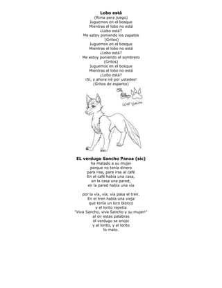 Lobo está
(Rima para juego)
Juguemos en el bosque
Mientras el lobo no está
¿Lobo está?
Me estoy poniendo los zapatos
(Gritos)
Juguemos en el bosque
Mientras el lobo no está
¿Lobo está?
Me estoy poniendo el sombrero
(Gritos)
Juguemos en el bosque
Mientras el lobo no está
¿Lobo está?
¡Sí, y ahora iré por ustedes!
(Gritos de espanto)
EL verdugo Sancho Panza (sic)
ha matado a su mujer
porque no tenía dinero
para irse, para irse al café
En el café había una casa,
en la casa una pared,
en la pared había una vía
por la vía, vía, vía pasa el tren.
En el tren había una vieja
que tenía un loro blanco
y el lorito repetía
"Viva Sancho, viva Sancho y su mujer!"
al oir estas palabras
el verdugo se enojo
y al lorito, y al lorito
lo mato.
 