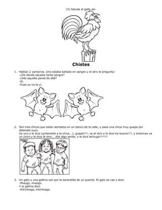 (3) Saluda el gallo así.
Chistes
1. Habían 2 vampiros. Uno estaba bañado en sangre y el otro le pregunta:
-¿De dónde sacaste tanta sangre?
-¿Vés aquella pared de allá?
-Sí.
-Pues yo no la ví.
2. Son tres chicos que están sentados en un banco de la calle, y pasa una chica muy guapa por
delanate suyo.
Va uno y le dice (gritandole a la chica...), guapa!!!!, va el otro y le dice tía buena!!!!, y entonces va
un chico y le dice al otro... dile algo verde, y le dice lechuga!!!!!!!!
3. Un gato y una gallina van por la barandilla de un puente. El gato se cae y dice:
-Miaogo, miaogo.
Y la gallina dice:
-Kikirikiaga, kikirikiaga.
 