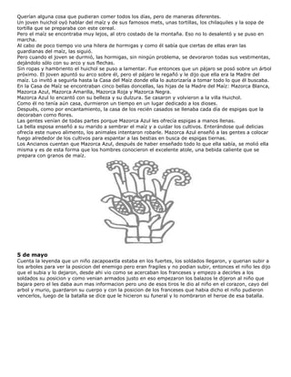 Querían alguna cosa que pudieran comer todos los días, pero de maneras diferentes.
Un joven huichol oyó hablar del maíz y de sus famosos mets, unas tortillas, los chilaquiles y la sopa de
tortilla que se preparaba con este cereal.
Pero el maíz se encontraba muy lejos, al otro costado de la montaña. Eso no lo desalentó y se puso en
marcha.
Al cabo de poco tiempo vio una hilera de hormigas y como él sabía que ciertas de ellas eran las
guardianas del maíz, las siguió.
Pero cuando el joven se durmió, las hormigas, sin ningún problema, se devoraron todas sus vestimentas,
dejándolo sólo con su arco y sus flechas.
Sin ropas y hambriento el huichol se puso a lamentar. Fue entonces que un pájaro se posó sobre un árbol
próximo. El joven apuntó su arco sobre él, pero el pájaro le regañó y le dijo que ella era la Madre del
maíz. Lo invitó a seguirla hasta la Casa del Maíz donde ella lo autorizaría a tomar todo lo que él buscaba.
En la Casa de Maíz se encontraban cinco bellas doncellas, las hijas de la Madre del Maíz: Mazorca Blanca,
Mazorca Azul, Mazorca Amarilla, Mazorca Roja y Mazorca Negra.
Mazorca Azul lo encantó con su belleza y su dulzura. Se casaron y volvieron a la villa Huichol.
Como él no tenía aún casa, durmieron un tiempo en un lugar dedicado a los dioses.
Después, como por encantamiento, la casa de los recién casados se llenaba cada día de espigas que la
decoraban como flores.
Las gentes venían de todas partes porque Mazorca Azul les ofrecía espigas a manos llenas.
La bella esposa enseñó a su marido a sembrar el maíz y a cuidar los cultivos. Enterándose qué delicias
ofrecía este nuevo alimento, los animales intentaron robarle. Mazorca Azul enseñó a las gentes a colocar
fuego alrededor de los cultivos para espantar a las bestias en busca de espigas tiernas.
Los Ancianos cuentan que Mazorca Azul, después de haber enseñado todo lo que ella sabía, se molió ella
misma y es de esta forma que los hombres conocieron el excelente atole, una bebida caliente que se
prepara con granos de maíz.
5 de mayo
Cuenta la leyenda que un niño zacapoaxtla estaba en los fuertes, los soldados llegaron, y querian subir a
los arboles para ver la posicion del enemigo pero eran fragiles y no podian subir, entonces el niño les dijo
que el subia y lo dejaron, desde ahi vio como se acercaban los franceses y empezo a decirles a los
soldados su posicion y como venian armados justo en eso empezaron los balazos le dijeron al niño que
bajara pero el les daba aun mas informacion pero uno de esos tiros le dio al niño en el corazon, cayo del
arbol y murio, guardaron su cuerpo y con la posicion de los franceses que habia dicho el niño pudieron
vencerlos, luego de la batalla se dice que le hicieron su funeral y lo nombraron el heroe de esa batalla.
 