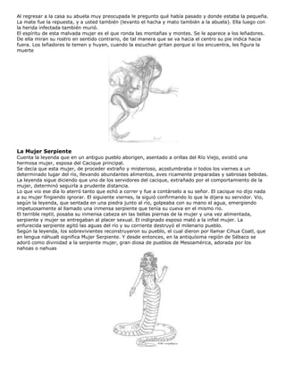 Al regresar a la casa su abuela muy preocupada le pregunto qué había pasado y donde estaba la pequeña.
La mate fue la repuesta, y a usted también (levanto el hacha y mato también a la abuela). Ella luego con
la herida infectada también murió.
El espíritu de esta malvada mujer es el que ronda las montañas y montes. Se le aparece a los leñadores.
De ella miran su rostro en sentido contrario, de tal manera que se va hacia el centro su pie indica hacia
fuera. Los leñadores le temen y huyen, cuando la escuchan gritan porque si los encuentra, les figura la
muerte
La Mujer Serpiente
Cuenta la leyenda que en un antiguo pueblo aborigen, asentado a orillas del Río Viejo, existió una
hermosa mujer, esposa del Cacique principal.
Se decía que esta mujer, de proceder extraño y misterioso, acostumbraba ir todos los viernes a un
determinado lugar del río, llevando abundantes alimentos, aves ricamente preparadas y sabrosas bebidas.
La leyenda sigue diciendo que uno de los servidores del cacique, extrañado por el comportamiento de la
mujer, determinó seguirla a prudente distancia.
Lo que vio ese día lo aterró tanto que echó a correr y fue a contárselo a su señor. El cacique no dijo nada
a su mujer fingiendo ignorar. El siguiente viernes, la siguió confirmando lo que le dijera su servidor. Vio,
según la leyenda, que sentada en una piedra junto al río, golpeaba con su mano el agua, emergiendo
impetuosamente al llamado una inmensa serpiente que tenía su cueva en el mismo río.
El terrible reptil, posaba su inmensa cabeza en las bellas piernas de la mujer y una vez alimentada,
serpiente y mujer se entregaban al placer sexual. El indignado esposo mató a la infiel mujer. La
enfurecida serpiente agitó las aguas del río y su corriente destruyó el milenario pueblo.
Según la leyenda, los sobrevivientes reconstruyeron su pueblo, el cual dieron por llamar Cihua Coatl, que
en lengua náhualt significa Mujer Serpiente. Y desde entonces, en la antiquísima región de Sébaco se
adoró como divinidad a la serpiente mujer, gran diosa de pueblos de Mesoamérica, adorada por los
nahoas o nahuas
 