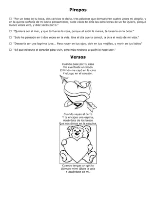 Piropos
 "Por un beso de tu boca, dos caricias te daría, tres palabras que demuestren cuatro veces mi alegría, y
en la quinta sinfonía de mi sexto pensamiento, siete veces te diría las ocho letras de un Te Quiero, porque
nueve veces vivo, y diez veces por ti."
 "Quisiera ser el mar, y que tú fueras la roca, porque al subir la marea, te besaría en la boca."
 "Solo he pensado en ti dos veces en la vida. Una el día que te conocí, la otra el resto de mi vida."
 "Desearía ser una lagrima tuya... Para nacer en tus ojos, vivir en tus mejillas, y morir en tus labios"
 "Sé que necesito el corazón para vivir, pero más necesito a quién lo hace latir."
Versos
Cuando pase por tu casa
Me aventaste un limón
El limón me cayó en la cara
Y el jugo en el corazón.
Cuando vayas al cerro
Y te encajes una espina,
Acuérdate de los besos
Que nos dimos en la esquina.
Cuando tengas un gatito
Llámalo mimi jálale la cola
Y acuérdate de mí.
 