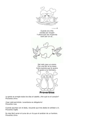 Cuando era niña
Lloraba por chupón
Y ahora que soy mujercita
Lloro por un ca…
Del cielo cayo un enano
Con una flor en la mano
Como quieres que te quiera
Si quiero a tu hermano.
Proverbios
La gente se arregla todos los días el cabello. ¿Por qué no el corazón?
Proverbio chino
¡Caer está permitido. Levantarse es obligatorio!
Proverbio ruso
Cuando apuntas con el dedo, recuerda que tres dedos te señalan a ti.
Proverbio inglés
Es más fácil variar el curso de un río que el carácter de un hombre.
Proverbio chino
 