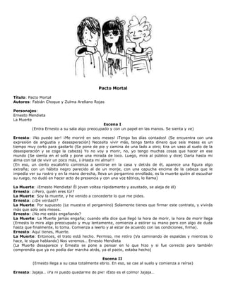 Pacto Mortal
Título: Pacto Mortal
Autores: Fabián Choque y Zulma Arellano Rojas
Personajes:
Ernesto Mendieta
La Muerte
Escena I
(Entra Ernesto a su sala algo preocupado y con un papel en las manos. Se sienta y ve)
Ernesto: ¡No puede ser! ¡Me moriré en seis meses! ¡Tengo los días contados! (Se encuentra con una
expresión de angustia y desesperación) Necesito vivir más, tengo tanto dinero que seis meses es un
tiempo muy corto para gastarlo (Se pone de pie y camina de una lado a otro; tira un vaso al suelo de la
desesperación y se coge la cabeza) Yo no voy a morir, no, yo tengo muchas cosas que hacer en ese
mundo (Se sienta en el sofá y pone una mirada de loco. Luego, mira al público y dice) Daría hasta mi
alma con tal de vivir un poco más, ¡¡¡Hasta mi alma!!!
(En eso, un cierto escalofrío comienza a sentirse en la casa y detrás de él, aparece una figura algo
extraña; con un hábito negro parecido al de un monje, con una capucha encima de la cabeza que le
impedía ver su rostro y en la mano derecha, lleva un pergamino enrollado, es la muerte quién al escuchar
su ruego, no dudó en hacer acto de presencia y con una voz tétrica, lo llama)
La Muerte: ¡Ernesto Mendieta! Él joven voltea rápidamente y asustado, se aleja de él)
Ernesto: ¿¡Pero, quién eres tú!?
La Muerte: Soy la muerte, y he venido a concederte lo que me pides.
Ernesto: ¿¡De verdad!?
La Muerte: Por supuesto (Le muestra el pergamino) Solamente tienes que firmar este contrato, y vivirás
más que solo seis meses.
Ernesto: ¿No me estás engañando?
La Muerte: La Muerte jamás engaña; cuando ella dice que llegó la hora de morir, la hora de morir llega
(Ernesto lo mira algo preocupado y muy lentamente, comienza a estirar su mano pero con algo de duda
hasta que finalmente, lo toma. Comienza a leerlo y al estar de acuerdo con las condiciones, firma).
Ernesto: Aquí tienes, Muerte.
La Muerte: Entonces, el trato está hecho. Permiso, me retiro (Va caminando de espaldas y mientras lo
hace, le sigue hablando) Nos veremos… Ernesto Mendieta
(La Muerte desaparece y Ernesto se pone a pensar en lo que hizo y si fue correcto pero también
comprendía que ya no podía dar marcha atrás, ya el pacto, estaba hecho)
Escena II
(Ernesto llega a su casa totalmente ebrio. En eso, se cae al suelo y comienza a reírse)
Ernesto: Jajaja… ¡Ya ni puedo quedarme de pie! ¡Esto es el colmo! Jajaja…
 