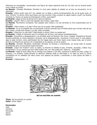 (Mientras se carcajeaba, nuevamente una figura de negro apareció ante él, era otra vez la muerte quién
vino a darle un aviso)
La Muerte: ¡Ernesto Mendieta! (Ernesto lo mira pero debido al estado en el que se encuentra, no lo
reconoce).
Ernesto: ¿¡Pero quién eres tú!? (Lo señala con el dedo y sonríe burlonamente) Ah ya sé quién eres, tú
eres “Chicho” mi primo ¿Pero qué haces con eso encima? ¿Vas a actuar en algún teatro o qué? (La Muerte
extiende su mano y le quita la embriaguez) ¿¡Pero, qué pasó!?
La Muerte: Llegó la hora de llevarme tu alma al abismo.
Ernesto: ¿¡Qué!? ¡Pero si solo han pasado seis meses, nada más!
La Muerte: Permíteme corregirte. Han pasado seis meses y un día (Ernesto lo mira sorprendido con lo
que dijo)
Ernesto: ¿¡Seis meses y un día!? ¡Pero eso no es justo! ¡Me engañaste!
La Muerte: Yo no te engañé (Se va acercando a él) El contrato que firmaste decía que vivirías más de los
seis meses, viviste seis meses y un día, trato cumplido.
Ernesto: ¿¡Solo por un día más!? (Retrocede un poco) ¡Esto no puede ser!
La Muerte: Y llegó el momento que tú cumplas con el tuyo, nos vamos inmediatamente.
Ernesto: (Comienza a desesperarse y se arrodilla ante La Muerte) ¡Por favor, piedad! ¡Piedad!(La Muerte
levanta extiende su mano derecha y Ernesto, de la desesperación, comienza a correr pero a unos pasos,
algo lo deja inmóvil, como petrificado) No me hagas esto, por favor dame unos meses más, por el amor
de Dios (La Muerte se acerca a él y tocándolo en la cabeza, lo tira al suelo)
La Muerte: ¡Ernesto Mendieta, levántate! (Ernesto se levanta y sorprendido, se revisa todo el cuerpo
tocándoselo pero no encuentra nada anormal)
Ernesto: ¿¡Qué me hiciste!? (Con su dedo, La Muerte le señala el piso. Ernesto, asustado, voltea muy
lentamente y ve su cuerpo que aún está tirado) ¡No, no! ¡No puede ser! ¡Esto es… imposible!
La Muerte: Llegó la hora (Saca de su manga una cadena y con ella, comienza a atarle los pies. Luego, lo
empuja y lo arrastra hasta llevarlo al abismo) Estarás toda la eternidad a mi lado yo seré tu única
compañera en tu soledad (Se abre como una especie de portal y comienzan a oírse gritos de dolor y
lamento)
Ernesto: ¡¡¡Noooooooo….!!!
Fin
Así se escribe un cuento
Título: Así se escribe un cuento
Autor: Omar Rejón
Personajes:
José
Carolina
Fernando
David
Mamá
 
