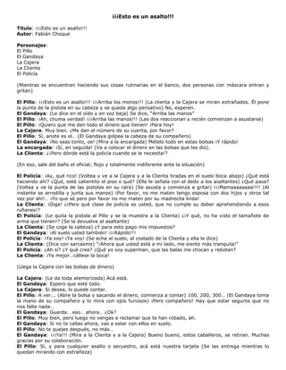 ¡¡¡Esto es un asalto!!!
Título: ¡¡¡Esto es un asalto!!!
Autor: Fabián Choque
Personajes:
El Pillo
El Gandaya
La Cajera
La Clienta
El Policía
(Mientras se encuentran haciendo sus cosas rutinarias en el banco, dos personas con máscara entran y
gritan)
El Pillo: ¡¡¡Esto es un asalto!!! ¡¡¡Arriba los monos!!! (La clienta y la Cajera se miran extrañados. Él pone
la punta de la pistola en su cabeza y se queda algo pensativo) No, esperen.
El Gandaya: (Le dice en el oído y en voz baja) Se dice, “Arriba las manos”
El Pillo: ¡Ah, chuma verdad! ¡¡¡Arriba las manos!!! (Las dos reaccionan y recién comienzan a asustarse)
El Pillo: ¡Quiero que me den todo el dinero que tienen! ¡Para hoy!
La Cajera: Muy bien. ¿Me dan el número de su cuenta, por favor?
El Pillo: Sí, anote es el… (El Gandaya golpea la cabeza de su compañero)
El Gandaya: ¡No seas tonto, oe! (Mira a la encargada) Mételo todo en estas bolsas ¡Y rápido!
La encargada: ¡Sí, en seguida! (Va a colocar el dinero en las bolsas que les dio).
La Clienta: ¿¡Pero dónde está la policía cuando se le necesita!?
(En eso, sale del baño el oficial; flojo y totalmente indiferente ante la situación)
El Policía: ¡Ay, qué rico! (Voltea y ve a la Cajera y a la Clienta tiradas en el suelo boca abajo) ¿Qué está
haciendo ahí? ¿Qué, está calientito el piso o qué? (Ella le señala con el dedo a los asaltantes) ¿Qué pasa?
(Voltea y ve la punta de las pistolas en su cara) (Se asusta y comienza a gritar) ¡¡¡Mamaaaaaaaa!!!! (Al
instante se arrodilla y junta sus manos) ¡Por favor, no me maten tengo esposa con dos hijos y otros tal
vez por ahí!… ¡Yo que sé pero por favor no me maten por su madrecita linda!
La Clienta: ¡Oiga! ¿¡Pero qué clase de policía es usted, que no cumple su deber aprehendiendo a esos
rufianes!?
El Policía: (Le quita la pistola al Pillo y se la muestra a la Clienta) ¿¡Y qué, no ha visto el tamañote de
arma que tienen!? (Se la devuelve al asaltante)
La Clienta: (Se coge la cabeza) ¿Y para esto pago mis impuestos?
El Gandaya: ¡Al suelo usted también! ¡¡¡Rápido!!!
El Policía: ¡Ya voy! ¡Ya voy! (Se echa al suelo, al costado de la Clienta y ella le dice)
La Clienta: (Dice con sarcasmo) “¡Ahora que usted está a mi lado, me siento más tranquila!”
El Policía: ¿Ah sí? ¿Y qué cree? ¿Qué yo soy superman, que las balas me chocan y rebotan?
La Clienta: ¡Ya mejor…cállese la boca!
(Llega la Cajera con las bolsas de dinero)
La Cajera: (Le da toda atemorizada) Acá está.
El Gandaya: Espero que esté todo.
La Cajera: Si desea, lo puede contar.
El Pillo: A ver... (Abre la bolsa y sacando el dinero, comienza a contar) 100, 200, 300… (El Gandaya toma
la mano de su compañero y lo mira con ojos furiosos) ¡Pero compañero! Hay que estar seguros que no
nos falte nada…
El Gandaya: Guarda… eso… ahora… ¿Ok?
El Pillo: Muy bien, pero luego no vengas a reclamar que te han robado, ah.
El Gandaya: Si no te callas ahora, vas a estar con ellos en suelo.
El Pillo: No te quejes después, no más…
El Gandaya: ¡¡¡Ya!!! (Mira a la Clienta y a la Cajera) Bueno bueno, estos caballeros, se retiran. Muchas
gracias por su colaboración.
El Pillo: Sí, y para cualquier asalto o secuestro, acá está nuestra tarjeta (Se las entrega mientras lo
quedan mirando con extrañeza)
 