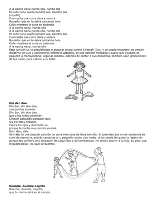 A la nanita nana nanita ella, nanita ella
Mi niño tiene sueño bendito sea, bendito sea
(repetir)
Fuentecita que corre clara y sonora
Ruiseñor que en la selva cantando llora
Calla mientras la cuna se balancea
A la nanita nana, nanita ella
A la nanita nana nanita ella, nanita ella
Mi niño tiene sueño bendito sea, bendito sea
Fuentecita que corre clara y sonora
Ruiseñor que en la selva cantando llora
Calla mientras la cuna se balancea
A la nanita nana, nanita ella
Esta canción la ha popularizado el popular grupo juvenil Cheetah Girls, y se puede encontrar en versión
moderna en CDs y cancioneros infantiles actuales. Es una canción melódica y suave que ayudará al
pequeño a tranquilizarse. Algunas mamás, además de cantar a sus pequeños, también usan grabaciones
de las nanas para calmar a su bebé.
Din dan don
Din dan, din don dan,
campanitas sonarán.
Din dan, din don dan,
que a los niños dormirán
Dindilín dandalán dandalán dan,
las estrellas brillarán.
Cierra los ojos y duérmete ya,
porque la noche muy pronto vendrá.
Dan, dan, dan.
Se trata de una popular canción de cuna mexicana de letra sencilla. Si aprendes dos o tres canciones de
cuna de memoria, podrás cantarlas a tu pequeño noche tras noche. A los bebés les gusta la repetición
porque les confiere una sensación de seguridad y de familiaridad. No temas aburrir a tu hijo. Lo peor que
le puede pasar, es ¡que se duerma!
Duerme, duerme negrito
Duerme, duerme, negrito,
que tu mama está en el campo,
 