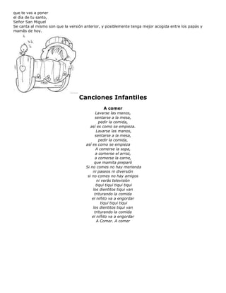 que te vas a poner
el día de tu santo,
Señor San Miguel
Se canta al mismo son que la versión anterior, y posiblemente tenga mejor acogida entre los papás y
mamás de hoy.
Canciones Infantiles
A comer
Lavarse las manos,
sentarse a la mesa,
pedir la comida,
así es como se empieza.
Lavarse las manos,
sentarse a la mesa,
pedir la comida,
así es como se empieza
A comerse la sopa,
a comerse el arroz,
a comerse la carne,
que mamita preparó
Si no comes no hay merienda
ni paseos ni diversión
si no comes no hay amigos
ni verás televisión
tiqui tiqui tiqui tiqui
los dientitos tiqui van
triturando la comida
el niñito va a engordar
tiqui tiqui tiqui
los dientitos tiqui van
triturando la comida
el niñito va a engordar
A Comer. A comer
 