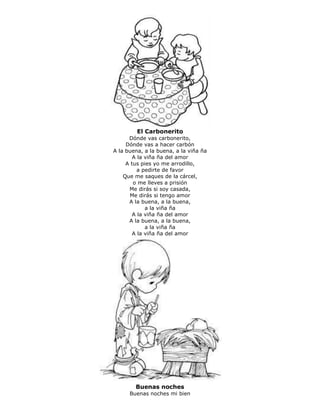 El Carbonerito
Dónde vas carbonerito,
Dónde vas a hacer carbón
A la buena, a la buena, a la viña ña
A la viña ña del amor
A tus pies yo me arrodillo,
a pedirte de favor
Que me saques de la cárcel,
o me lleves a prisión
Me dirás si soy casada,
Me dirás si tengo amor
A la buena, a la buena,
a la viña ña
A la viña ña del amor
A la buena, a la buena,
a la viña ña
A la viña ña del amor
Buenas noches
Buenas noches mi bien
 