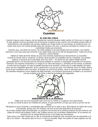 Cuentos
EL OJO DEL CIELO
Cuando ninguno, pero ninguno, de los abuelos de nuestros abuelos había nacido, la Tierra era un lugar en
el cual, apenas el sol se escondía tras el horizonte, la gente se iba a dormir de inmediato porque todo se
entenebrecía y las estrellas eran puntos celestes sin ningún brillo. En ese tiempo no existía la luna. La
noche caía como una manta pesada sobre los campos y los ríos, y hasta los animales se metían en sus
escondrijos hasta que amanecía.
Cuentan que, una tarde de verano, los niños jugaban a las escondidas entre los árboles. Las madres
llamaron a sus hijos para que entraran a sus casas antes que la luz del sol desapareciera. Todos los chicos
volvieron, menos Rafael.
Rafael se había dormido detrás de una roca mientras esperaba que descubrieran su escondite.
Cuando la mamá notó su ausencia, el último rayito dorado se escapaba tras las montañas. Los adultos
salieron a buscarlo en la oscuridad. Pero era inútil... ¡la noche era tan negra! Rafael dormía
profundamente y no escuchó que los hombres gritaban su nombre y tropezaban chocando con los pinos.
Entonces, las mujeres encendieron un fuego en un claro del bosque y, tomadas de las manos, le pidieron
al cielo que las ayudara. El cielo lo meditó durante unos minutos y sintió que el ruego llegaba con tanto
amor que era imposible ignorarlo. Al fin, decidió abrir uno de sus ojos. Era redondo como un anillo, blanco
como la sal y brillante como una perla. El bosque se iluminó de pronto, como si estuviera por amanecer, y
las estrellas refulgieron como espejos de plata lustrada. Los hombres encontraron a Rafael y se reunieron
con las mujeres y los niños a admirar la belleza del resplandor.
MARIPOSITA VA A LA ESCUELA
Había una vez una mariposita que vivía con su mamá y su papá en una casa bonita.
Un día, la mamá la peinó con hebillas de colores, le puso perfume y le dijo que sería su primer día de
clases.
Mariposita se puso contenta y revoloteaba algo nerviosa de un lado a otro. Ella todavía no había ido nunca
a la escuela, porque aún era chiquita. Así que se fue esa tarde llena de ilusiones.
Al principio estaba toda entusiasmada. Le gustaron los lunares de la señorita Vaquita de San Antonio, las
clases de música del profesor Grillo y dar vueltas carnero con el profesor Saltamontes. En el arenero se
encontró con su amigo Bichito de luz y con todos sus hermanitos.
Todo estuvo muy bien hasta que un día, la mariposita se despertó más remolona que de costumbre y le
dijo a su mamá: - Me parece que no voy a ir más a la escuela. Mejor me quedo en casa jugando con las
muñecas.
 