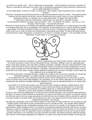 La mamá no lo podía creer: - Pero si hasta ayer te encantaba... ¿Cómo puede ser qué hoy no quieras ir?
-Bueno, la escuela es linda pero me cansé -dijo la mariposita empezando a hacer pucherito mientras que
con un palito dibujaba en la tierra.
En eso llegó papá, se sentó a su lado y le preguntó: -Dime guapa, ¿Qué te gustaría hacer cuando seas
grande?
Entonces, mariposita se olvidó del pucherito y toda entusiasmada le empezó a contar: -Me gustaría pintar
cuadros como la madrina de bichito, cocinar medialunas como mamá y tener un tutú rosa lleno de
lentejuelas fucsias y un bonete con tul, para poder bailar "la danza del hada Confite".
-Y todas esas cosas tan interesantes, ¿Dónde las vas a aprender?- preguntó el papá.
La mariposita le brillaron los ojitos y dijo sonriendo: -¡Ah!... Ya entendí. Me parece... que voy a ir a la
escuela, todos los días.- Y se preparó para salir.
Entonces la mamá le puso en la bolsita unas galletitas bañadas en chocolate y un vasito de agua con tapa.
A la semana siguiente, fue su cumpleaños. En la escuela, la sorprendieron con una gran fiesta con globos
y guirnaldas. La mamá le preparó la torta y la vistió con el tutú y el bonete que ella soñaba. El profesor
Grillo le tocó en su violín la música de Tschaikowsky y Mariposita pudo bailar "la danza del hada Confite".
Cuando terminó, todos aplaudieron, la abrazaron y le dieron un montón de besos. Y fue que desde ese día
Mariposita no quiso faltar ni un solo día a la escuela.
JARDÍN
Lajas de piedra verde-azul marcaban un camino serpenteado que recorría todo el jardín. Cada día nacían
en el más corazones y todos eran de diferentes formas: redondos, afilados, unos con capacidad para
flores, otros para espigas, unos más altos, esbeltos, pequeños, ovalados. Era una vasta dimensión la del
jardín y otra la forma en que la vida aquí interactuaba: había el ronroneo de tallos enredándose unos con
otros, hojas nervadas en forma de filigrana, creciendo y amamantando con su extendida sombra a otros
corazones vivos como ellas; musgos verdes sedando la aspereza de una roca, hormigas viviendo bajo esa
roca, bebiendo de la humedad del musgo.
Las historias del jardin, amarillas de polen, volaban de un lado a otro con el aire y también en las alas de
mariposas delgadas o en abejas tozudas y disciplinadas como sus simétricas rayas.
Y en tiempos de amor, unas mariposas preferían flores a otras mariposas de su misma raza y ciertas
flores se abrían más cuando ellas llegaban, las esperaban con el olor dulzón salpicado en los pétalos y la
mariposa de ala prístina se posaba cautelosa, besaba a la flor que se arqueaba girando en su propio tallo,
ligera.ruboroza.
Los anillos en el tronco del cocotero eran los caminos para orugas de colores y pelaje espeso como
espuma, veinte diminutos pies impulsaban a otros veinte que hacían de delanteros en la caminata
pausada y a menudo interrumpida por el martilleo agudo de un despeinado pájaro carpintero, que
impulsivo y voraz, abría túneles en cortezas olorosas buscando alimento.
Un día en que el sol casi desaparecía y la vida era color naranja quemado, una muchacha salió descalza a
las lajas y se sentó en ellas tratando de acomodar su cuerpo a los límites de la piedra; al sentarse suspiró
y la onda de viento rozó a la oruga que perdió un anillo de color en el instante. Ella no percibió el susto de
la oruga, llevaba su corazón triste y los bordes de sus ojos y sus labios eran del mismo color que los tres
pétalos del flamboyán, rojo intenso.
Dos lágrimas impulsadas como olas volaron desde sus ojos hasta el mismo pecho de una hormiga que del
impacto quedó virada patas al cielo revolviéndose como un fuelle de reloj.. Sus amigas rápido soltaron
todas las migajas de pan recolectadas durante el día y fueron en su ayuda, el hormiguero se alarmó
sobremanera, todas chocaban entre sí y al hacerlo se tocaban las antenas buscando más fuerza, una bien
pequeña y colérica se abalanzó a los pies de la muchacha e hincó con fuerza sus dientes en una mordida
que casi la deja sin vida. En segundos la piel se enrojeció y todas temieron la furia con la que los seres
grandes reaccionan a sus mordidas, pero para asombro de todas, ella apartó amorosa todas las hierbas
que cubrían a la hormiga empapada de su lágrima y la subió a una hoja de punta afilada..la hormiga aún
 