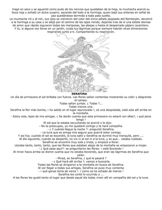 tragó en seco y se aguantó como pudo de los nervios que quedaban de la hoja, la muchacha acercó su
boca roja y exhaló un dulce suspiro, secando del todo a la hormiga, quien bajó sus antenas en señal de
paz quedándose dormida a toda pata suelta.
La muchacha rió y al reír, sus ojos se volvieron del color del único pétalo jaspeado del flamboyán, devolvió
a la hormiga a su casa y se alejó por el camino de las lajas riendo, dejando tras de sí una estela olorosa
de amor que rápido siguieron todas las mariposas, las abejas y hasta el despeinado pájaro carpintero.
Y tú, si alguna vez lloras en un jardín, cuida tus lágrimas porque siempre habrán otras dimensiones
respirando junto a ti. Compartiendo tu respiración.
SERAFINA
Un día de primavera el sol brillaba con fuerza. Las flores salían contentas mostrando su color y alegrando
el campo.
Todas salían juntas. ¿ Todas ?...
Todas menos una.
Serafina la flor más bonita, ¡ ha salido en el lugar equivocado !, es una despistada, está sola allí arriba en
la montaña.
- Estoy sola, lejos de mis amigas. ¿ Se darán cuenta que esta primavera no estaré con ellas?, ¡ qué pena
tengo !
El sol que la estaba escuchando se acercó y le dijo:
- No te preocupes, yo me quedaré contigo y te haré compañía.
- ¿ Y cuándo llegue la noche ?- preguntó Serafina.
- La luna que es amiga mía seguro que querrá estar contigo.
Y así fue, cuando el sol se escondió, la luna salió y Serafina se durmió muy tranquila, pero ....
Al día siguiente, cuando se despertó, no vio ni al sol ni a la luna, y es que... estaba nublado.
Serafina se encontró muy sola y triste, y empezó a llorar.
Lloraba tanto, tanto, tanto, que las flores que estaban abajo de la montaña se empezaron a mojar.
- ¿ Qué pasa aquí?- se preguntaron las flores- ¡ está lloviendo !
Al mirar hacia arriba se dieron cuenta que no estaba lloviendo, que eran las lágrimas de Serafina que
caían.
- Mirad, es Serafina, ¿ qué le pasará ?
- ¿ Qué hará allí arriba ?, vamos a buscarla.
Todas las flores se dirigieron a la montaña en busca de Serafina.
Al ver llegar a todas sus amigas, Serafina se puso muy contenta
- ¡ qué ganas tenía de veros !. ¡ como os he echado de menos !
Serafina les contó lo ocurrido y ...
A las flores les gustó tanto el lugar que desde aquel día todas viven allí en compañía del sol y la luna.
 