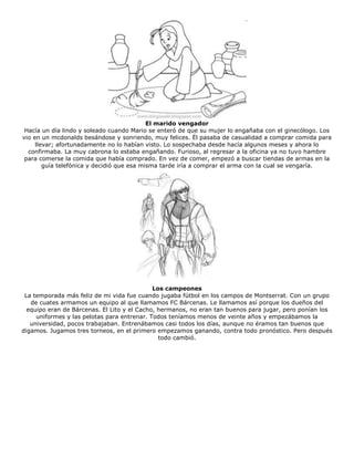 El marido vengador
Hacía un día lindo y soleado cuando Mario se enteró de que su mujer lo engañaba con el ginecólogo. Los
vio en un mcdonalds besándose y sonriendo, muy felices. Él pasaba de casualidad a comprar comida para
llevar; afortunadamente no lo habían visto. Lo sospechaba desde hacía algunos meses y ahora lo
confirmaba. La muy cabrona lo estaba engañando. Furioso, al regresar a la oficina ya no tuvo hambre
para comerse la comida que había comprado. En vez de comer, empezó a buscar tiendas de armas en la
guía telefónica y decidió que esa misma tarde iría a comprar el arma con la cual se vengaría.
Los campeones
La temporada más feliz de mi vida fue cuando jugaba fútbol en los campos de Montserrat. Con un grupo
de cuates armamos un equipo al que llamamos FC Bárcenas. Le llamamos así porque los dueños del
equipo eran de Bárcenas. El Lito y el Cacho, hermanos, no eran tan buenos para jugar, pero ponían los
uniformes y las pelotas para entrenar. Todos teníamos menos de veinte años y empezábamos la
universidad, pocos trabajaban. Entrenábamos casi todos los días, aunque no éramos tan buenos que
digamos. Jugamos tres torneos, en el primero empezamos ganando, contra todo pronóstico. Pero después
todo cambió.
 