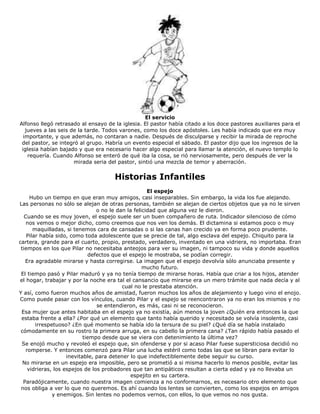 El servicio
Alfonso llegó retrasado al ensayo de la iglesia. El pastor había citado a los doce pastores auxiliares para el
jueves a las seis de la tarde. Todos varones, como los doce apóstoles. Les había indicado que era muy
importante, y que además, no contaran a nadie. Después de disculparse y recibir la mirada de reproche
del pastor, se integró al grupo. Habría un evento especial el sábado. El pastor dijo que los ingresos de la
iglesia habían bajado y que era necesario hacer algo especial para llamar la atención, el nuevo templo lo
requería. Cuando Alfonso se enteró de qué iba la cosa, se rió nerviosamente, pero después de ver la
mirada seria del pastor, sintió una mezcla de temor y aberración.
Historias Infantiles
El espejo
Hubo un tiempo en que eran muy amigos, casi inseparables. Sin embargo, la vida los fue alejando.
Las personas no sólo se alejan de otras personas, también se alejan de ciertos objetos que ya no le sirven
o no le dan la felicidad que alguna vez le dieron.
Cuando se es muy joven, el espejo suele ser un buen compañero de ruta. Indicador silencioso de cómo
nos vemos o mejor dicho, como creemos que nos ven los demás. El dictamina si estamos poco o muy
maquilladas, si tenemos cara de cansadas o si las canas han crecido ya en forma poco prudente.
Pilar había sido, como toda adolescente que se precie de tal, algo esclava del espejo. Chiquito para la
cartera, grande para el cuarto, propio, prestado, verdadero, inventado en una vidriera, no importaba. Eran
tiempos en los que Pilar no necesitaba anteojos para ver su imagen, ni tampoco su vida y donde aquellos
defectos que el espejo le mostraba, se podían corregir.
Era agradable mirarse y hasta corregirse. La imagen que el espejo devolvía sólo anunciaba presente y
mucho futuro.
El tiempo pasó y Pilar maduró y ya no tenía tiempo de mirarse horas. Había que criar a los hijos, atender
el hogar, trabajar y por la noche era tal el cansancio que mirarse era un mero trámite que nada decía y al
cual no le prestaba atención.
Y así, como fueron muchos años de amistad, fueron muchos los años de alejamiento y luego vino el enojo.
Como puede pasar con los vínculos, cuando Pilar y el espejo se reencontraron ya no eran los mismos y no
se entendieron, es más, casi ni se reconocieron.
Esa mujer que antes habitaba en el espejo ya no existía, aún menos la joven ¿Quién era entonces la que
estaba frente a ella? ¿Por qué un elemento que tanto había querido y necesitado se volvía insolente, casi
irrespetuoso? ¿En qué momento se había ido la tersura de su piel? ¿Qué día se había instalado
cómodamente en su rostro la primera arruga, en su cabello la primera cana? ¿Tan rápido había pasado el
tiempo desde que se viera con detenimiento la última vez?
Se enojó mucho y revoleó el espejo que, sin ofenderse y por si acaso Pilar fuese supersticiosa decidió no
romperse. Y entonces comenzó para Pilar una lucha estéril como todas las que se libran para evitar lo
inevitable, para detener lo que indefectiblemente debe seguir su curso.
No mirarse en un espejo era imposible, pero se prometió a si misma hacerlo lo menos posible, evitar las
vidrieras, los espejos de los probadores que tan antipáticos resultan a cierta edad y ya no llevaba un
espejito en su cartera.
Paradójicamente, cuando nuestra imagen comienza a no conformarnos, es necesario otro elemento que
nos obliga a ver lo que no queremos. Es ahí cuando los lentes se convierten, como los espejos en amigos
y enemigos. Sin lentes no podemos vernos, con ellos, lo que vemos no nos gusta.
 
