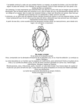 Y la batalla continuó y cada vez que estaba frente a un espejo, se sacaba los lentes y así era más fácil
digerir el paso del tiempo. Una mañana, la vida se impuso, como lo hace siempre por otra parte y los
lentes de Pilar se rompieron.
Sin embargo, lo más importante que entendió Pilar que ella era mucho más que la imagen que el espejo
devolviese. Que el tiempo pasa nos miremos o no y que lo mejor de uno, es precisamente aquello que no
se refleja en un espejo. Que no está mal necesitar lentes y mejor aún llevarlos con gracia. Que hay que
aprender que el tiempo nos va cambiando y saber convivir con ello.
Y entonces, en un gran acto de valentía íntima, decidió mirarse por dentro y con los mejores lentes, los de
mayor graduación que no son otros que los ojos del alma y descubrió que esa persona que veía seguía
mereciendo mirarse bien al espejo.
A partir de ese día y como sucede entre las personas muchas veces, se reencontraron, pero desde otro
lugar y se volvieron a reconocer.
Fin
De mujer a mujer
El sol arde en el desierto somalí.
Poco, comparado con la abrasada entrepierna de la pequeña Lyia, en su ritual de ablación. La condujo su
madre, Wangary.
La creía desvalida sin un hombre que la aceptara en matrimonio, pero estremeció frente a la gitana de la
tribu y su cuchilla de afeitar sucia, sin filo de tanto cercenar genitales en carne viva. Hemorragia
intermitente. Wangary repasa su historia.
Menstruaciones, sexo, infecciones, parto, micción: un solo dolor brutal. Sus manos dejan de sujetar el
muslo de Lyia para cerrarle los ojos. Luego libera los gritos atrapados en el trozo de madera apretado
entre sus dientecitos.
La noche las sorprende desvelando su propio misterio.
Pronto amanecerá en África.
Fin
 