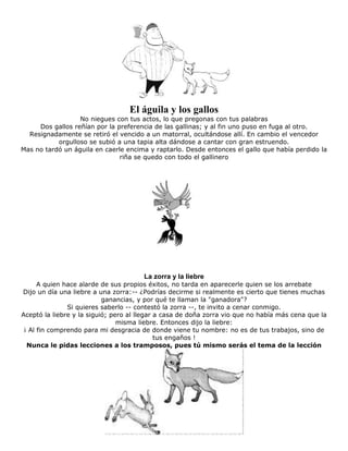 El águila y los gallos
No niegues con tus actos, lo que pregonas con tus palabras
Dos gallos reñían por la preferencia de las gallinas; y al fin uno puso en fuga al otro.
Resignadamente se retiró el vencido a un matorral, ocultándose allí. En cambio el vencedor
orgulloso se subió a una tapia alta dándose a cantar con gran estruendo.
Mas no tardó un águila en caerle encima y raptarlo. Desde entonces el gallo que había perdido la
riña se quedo con todo el gallinero
La zorra y la liebre
A quien hace alarde de sus propios éxitos, no tarda en aparecerle quien se los arrebate
Dijo un día una liebre a una zorra:-- ¿Podrías decirme si realmente es cierto que tienes muchas
ganancias, y por qué te llaman la "ganadora"?
Si quieres saberlo -- contestó la zorra --, te invito a cenar conmigo.
Aceptó la liebre y la siguió; pero al llegar a casa de doña zorra vio que no había más cena que la
misma liebre. Entonces dijo la liebre:
¡ Al fin comprendo para mi desgracia de donde viene tu nombre: no es de tus trabajos, sino de
tus engaños !
Nunca le pidas lecciones a los tramposos, pues tú mismo serás el tema de la lección
 