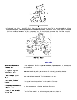 5
Los hombres con hambre hombre, abren sus hombros hombrunos sin dejar de ser hombres con hambre
hombre hombruno. Si tú eres un hombre con hambre hombre hombruno, pues dí que eres un hombre
com hambre y no cualquier hombre hombruno sino un hombre con hombros muy hombre, hombre.
Refranes
Explicación
Quien mucho abarca,
poco aprieta
Quien emprende muchas cosas a un tiempo, generalmente no desempeña
ninguna bien.
En casa de herrero,
cuchillo de palo.
A veces falta una cosa en el lugar donde nunca debiera hacer falta.
A mal tiempo, buena
cara.
Hay que saber sobrellevar los problemas de la vida.
A pan duro, diente
agudo.
Para superar las dificultades, es necesario esforzarse.
Cuando hay hambre, no
hay pan duro.
La necesidad obliga a valorar las cosas mínimas.
A falta de pan, buenas
son tortas.
Cuando falta de algo, se valora lo que puede reemplazarlo.
 