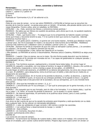 Amor, cacerolas y ladrones
Personajes :
Catalina y Federico ( pareja de recién casados)
Ladrón I , Ladrón II y Ladrón III
La Pintora
El Perro
Publicada en "Caminantes 4,5 y 6" de editorial e.d.b.
ESCENA I
(Sala de una casa de campo . La luz cae sobre FEDERICO y CATALINA al tiempo que se escuchan los
acordes de la marcha nupcial . La pareja posa para un retrato : El sentado, ella parada detrás como en las
viejas fotografías. Frente a ellos, ante un caballete, la PINTORA).
CATALINA : ¡ Ay , Fede, seremos tan felices y comeremos tantas perdices !
FEDERICO : No sabía que ser felices era cuestión de perdices, pero ahora que lo sé, no quedará copetona
con copete. Te lo prometo , Cata.
CATALINA : ¡ Fede , qué bueno eres ! . Te aseguro que no te arrepentirás de haberte casado conmigo.
Verás qué limpia y reluciente tendré la casa. Y ni te cuento lo bien que cocina tu mujercita . Además
tendremos muchos hijos y ....
FEDERICO : ( con gesto grave ) Catalina, si quieres ser una buena esposa , tendrás que obedecer mucho
y pensar poco. Así me lo aconsejó mi madre ( se escucha la risita burlona de la PINTORA . FEDERICO
continúa más solemne aún ) Obedecer como un soldado y pensar como un... tarado.
CATALINA : Siempre he tenido la impresión de que mis rulos se estropean cuando pienso...( lo considera
un instante ). De acuerdo , mi Federico pensará por los dos.
FEDERICO : ( incorporándose ) Cata, apoya esa cabecita en mi hombro.
( Ella obedece. La PINTORA se acerca a reacomodarlos. Mientras ubica a Catalina, FEDERICO se aleja unos
pasos )
FEDERICO : ( aparte ) Que no piense, eso es lo mejor. De otra forma puede descubrir que los botones
dorados que guardo en la cómoda son monedas de oro. Y es capaz de gastárselas en cualquier pavada. (
escandalizado ) Al oro, ¡ MI oro !
ESCENA II
(Un camino. Tres hombres avanzan, sigilosamente y mirando hacia todos lados. En primer lugar el
LADRÓN III, pequeño y escuálido, con una bolsa al hombro; lo sigue el LADRÓN I, robusto y de cuchillo en
mano , finalmente, tropezando y como a tientas a pesar de sus gafas , el LADRÓN II.
Cuando llegan al centro del escenario, el LADRÓN III se detiene abruptamente, los otros dos chocan entre
sí y caen. El LADRON I, para desquitarse, toma al primero por el tobillo y éste aterriza en media de un
desparramo de cacerolas ) .
LADRÓN I : ( incorporándose) .En el mundo se ha perdido la decencia, si señor, la decencia...( aparta de
un manotazo al LADRÓN II quien, en busca de sus anteojos perdidos, le ha tapado la boca ). La gente
honesta, que trabaja todo el día para bien de la sociedad y de sus semejantes, ya ni una moneda tiene
para comer.
LADRÓN III : Dice que las monedas se comen ¡ Ji, ji, ji !
LADRÓN II : ( encontrando por fin sus anteojos ) ¿ Y por qué te preocupas por la gente honrada, si tú no
eres honrado ?
LADRÓN I : Por supuesto que no soy honrado, pero le robo a los honrados. Y si no tienen plata, ¿ qué les
voy a robar ?. Sí, señor, el mundo ha perdido la decencia : ya no queda ni a quien robarle.
LADRÓN II : No seamos pesimistas. Al caminante no le pudimos sacar dinero, pero sí unas cuantas
cacerolas. ¿ Ven esa casa ?
LADRÓN III : ¿ Cuál casa ?
LADRÓN II : Esa, ¿ no la ven ?
(Los otros se dan cuenta de que se ha sacado los anteojos para limpiarlos y está apuntando con su dedo
para cualquier lado. Se los colocan sin demasiada delicadeza).
LADRÓN II : ( esta vez señalando el lugar correcto ) Allí iremos a vender las cacerolas.
LADRÓN I : ( con actitud feroz y desenvainando la navaja ) ¿ vender ?
LADRÓN III : Está chiflado.
LADRÓN II : Un momento, Escuchen mi plan...
( Quedan cuchicheando entre ellos )
ESCENA III
( La cocina de una casa de campo) .
FEDERICO : Ya terminaron los festejos de nuestra boda y debo volver a mi trabajo. Iré a encerrar las
vacas en el establo, pero cuando vuelva tendré hambre. Prepara algo bueno para comer sin olvidar un
 
