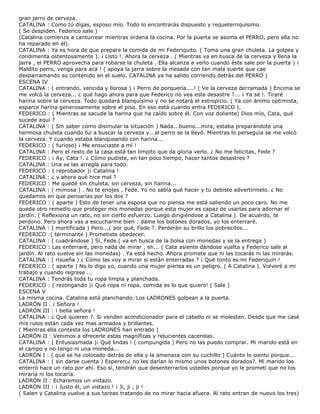 gran jarro de cerveza.
CATALINA : Como tú digas, esposo mío. Todo lo encontrarás dispuesto y requeterriquísimo.
( Se despiden. Federico sale )
(Catalina comienza a canturrear mientras ordena la cocina. Por la puerta se asoma el PERRO, pero ella no
ha reparado en él).
CATALINA : Ya es hora de que prepare la comida de mi Federiquito. ( Toma una gran chuleta. La golpea y
condimenta ostentosamente ). ¡ Listo !. Ahora la cerveza . ( Mientras va en busca de la cerveza y llena la
jarra , el PERRO aprovecha para robarse la chuleta . Ella alcanza a verlo cuando éste sale por la puerta ) ¡
Maldito perro, venga para acá ! ( apoya la jarra sobre la mesada con tan mala suerte que cae
desparramando su contenido en el suelo. CATALINA ya ha salido corriendo detrás del PERRO )
ESCENA IV
CATALINA : ( entrando, vencida y llorosa ) ¡ Perro de porquería....! ( Ve la cerveza derramada ) Encima se
me volcó la cerveza... ¿ qué hago ahora para que Federico no vea este desastre ?... ¡ Ya sé !. Tiraré
harina sobre la cerveza. Todo quedará blanquísimo y no se notará el estropicio. ( Ya con ánimo optimista,
esparce harina generosamente sobre el piso. En eso está cuando entra FEDERICO ).
FEDERICO : ( Mientras se sacude la harina que ha caído sobre él. Con voz doliente) Dios mío, Cata, qué
sucede aquí ?
CATALINA : ( Sin saber como disimular la situación ) Nada...bueno...mira, estaba preparándote una
hermosa chuleta cuando fui a buscar la cerveza y...el perro se la llevó. Mientras lo perseguía se me volcó
la cerveza. Y cuando estaba blanqueando con harina...
FEDERICO : ( furioso) ¡ Me ensuciaste a mí !
CATALINA : Pero el resto de la casa está tan limpito que da gloria verlo. ¿ No me felicitas, Fede ?
FEDERICO : ¡ Ay, Cata !. ¿ Cómo pudiste, en tan poco tiempo, hacer tantos desastres ?
CATALINA : Una se las arregla para todo.
FEDERICO : ( reprobador )¡ Catalina !
CATALINA : ¿ y ahora qué hice mal ?
FEDERICO : Me quedé sin chuleta, sin cerveza, sin harina...
CATALINA : ( mimosa ) . No te enojes , Fede. Yo no sabía qué hacer y tú debiste advertírmelo. ¿ No
quedamos en que pensarías por los dos ?
FEDERICO : ( aparte ) Esto de tener una esposa que no piensa me está saliendo un poco caro. No me
queda otro remedio que proteger mis monedas porque esta mujer es capaz de usarlas para adornar el
jardín. ( Reflexiona un rato, no sin cierto esfuerzo. Luego dirigiéndose a Catalina ). De acuerdo, te
perdono. Pero ahora vas a escucharme bien : dame los botones dorados, yo los enterraré.
CATALINA : ( mortificada ) Pero...¿ por qué, Fede ?. Perderán su brillo los pobrecitos...
FEDERICO :( terminante ) Prometiste obedecer.
CATALINA : ( cuadrándose ) Sí, Fede.( va en busca de la bolsa con monedas y se la entrega )
FEDERICO : Las enterraré, pero nada de mirar , eh... ( Cata asiente dándose vuelta y Federico sale al
jardín. Al rato vuelve sin las monedas) . Ya está hecho. Ahora promete que ni las tocarás ni las mirarás.
CATALINA : ( risueña ) ¿ Cómo las voy a mirar si están enterradas ? ¡ Qué tonto es mi Federiquín !
FEDERICO : ( aparte ) No lo digo yo, cuando una mujer piensa es un peligro. ( A Catalina ). Volveré a mi
trabajo y cuando regrese ...
CATALINA : Tendrás toda tu ropa limpia y planchada.
FEDERICO : ( rezongando )¡ Qué ropa ni ropa, comida es lo que quiero! ( Sale )
ESCENA V
La misma cocina. Catalina está planchando. Los LADRONES golpean a la puerta.
LADRÓN II . ¡ Señora !
LADRÓN III : ¡ bella señora !
CATALINA : ¿ Qué quieren ?. Si venden acondicionador para el cabello ni se molesten. Desde que me casé
mis rulos están cada vez mas armados y brillantes.
( Mientras ella contesta los LADRONES han entrado )
LADRÓN II : Venimos a ofrecerle estas magníficas y relucientes cacerolas.
CATALINA : ( Entusiasmada )¡ Qué lindas ! ( compungida ) Pero no las puedo comprar. Mi marido está en
el campo y no tengo ni una moneda...
LADRÓN I : ( que se ha colocado detrás de ella y la amenaza con su cuchillo ) Cuánto lo siento porque...
CATALINA : ( sin darse cuenta ) Esperen,¿ no les darían lo mismo unos botones dorados?. Mi marido los
enterró hace un rato por ahí. Eso sí, tendrán que desenterrarlos ustedes porque yo le prometí que no los
miraría ni los tocaría.
LADRÓN II : Echaremos un vistazo.
LADRON III : ¡ Justo él, un vistazo ! ¡ Ji, ji , ji !
( Salen y Catalina vuelve a sus tareas tratando de no mirar hacia afuera. Al rato entran de nuevo los tres)
 