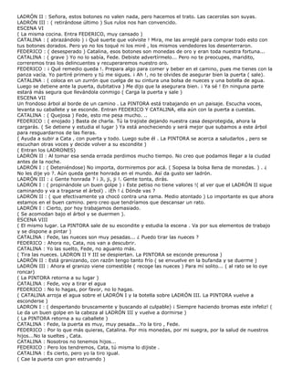 LADRÓN II : Señora, estos botones no valen nada, pero hacemos el trato. Las cacerolas son suyas.
LADRÓN III : ( retirándose último ) Sus rulos nos han convencido.
ESCENA VI
( La misma cocina. Entra FEDERICO, muy cansado )
CATALINA : ( abrazándolo ) ¡ Qué suerte que volviste ! Mira, me las arreglé para comprar todo esto con
tus botones dorados. Pero yo no los toqué ni los miré , los mismos vendedores los desenterraron.
FEDERICO : ( desesperado ) Catalina, esos botones son monedas de oro y eran toda nuestra fortuna...
CATALINA : ( grave ) Yo no lo sabía, Fede. Debiste advertírmelo... Pero no te preocupes, maridito,
correremos tras los delincuentes y recuperaremos nuestro oro.
FEDERICO : ¡ Qué remedio queda !. Prepara algo para comer y beber en el camino, pues me tienes con la
panza vacía. Yo partiré primero y tú me sigues. ¡ Ah !, no te olvides de asegurar bien la puerta ( sale).
CATALINA : ( coloca en un zurrón que cuelga de su cintura una bolsa de nueces y una botella de agua.
Luego se detiene ante la puerta, dubitativa ) Me dijo que la asegurara bien. ¡ Ya sé ! En ninguna parte
estará más segura que llevándola conmigo ( Carga la puerta y sale )
ESCENA VII
Un frondoso árbol al borde de un camino . La PINTORA está trabajando en un paisaje. Escucha voces,
levanta su caballete y se esconde. Entran FEDERICO Y CATALINA, ella aún con la puerta a cuestas.
CATALINA : ( Quejosa ) Fede, esto me pesa mucho. ..
FEDERICO : ( enojado ) Basta de charla. Tú la trajiste dejando nuestra casa desprotegida, ahora la
cargarás. ( Se detiene y estudia el lugar ) Ya está anocheciendo y será mejor que subamos a este árbol
para resguardarnos de las fieras.
( Ayuda a subir a Cata , con puerta y todo. Luego sube él . La PINTORA se acerca a saludarlos , pero se
escuchan otras voces y decide volver a su escondite )
( Entran los LADRONES)
LADRÓN II : Al tomar esa senda errada perdimos mucho tiempo. No creo que podamos llegar a la ciudad
antes de la noche.
LADRÓN I : ( Deteniéndose) No importa, dormiremos por acá. ( Sopesa la bolsa llena de monedas. ) . ¿
No les dije yo ?. Aún queda gente honrada en el mundo. Así da gusto ser ladrón.
LADRÓN III : ¿ Gente honrada ? ¡ Ji, ji, ji !. Gente tonta, dirás.
LADRÓN I : ( propinándole un buen golpe ) ¡ Este petiso no tiene valores !( al ver que el LADRÓN II sigue
caminando y va a tragarse el árbol) . ¡Eh ! ¿ Dónde vas ?
LADRÓN II : ( que efectivamente ya chocó contra una rama. Medio atontado ) Lo importante es que ahora
estamos en el buen camino. pero creo que tendríamos que descansar un rato.
LADRÓN I : Cierto, por hoy trabajamos demasiado.
( Se acomodan bajo el árbol y se duermen ).
ESCENA VIII
( El mismo lugar. La PINTORA sale de su escondite y estudia la escena . Va por sus elementos de trabajo
y se dispone a pintar )
CATALINA : Fede, las nueces son muy pesadas... ¿ Puedo tirar las nueces ?
FEDERICO : Ahora no, Cata, nos van a descubrir.
CATALINA : Yo las suelto, Fede, no aguanto más.
( Tira las nueces. LADRON II Y III se despiertan. La PINTORA se esconde presurosa )
LADRÓN II : Está granizando, con razón tengo tanto frío ( se envuelve en la bufanda y se duerme )
LADRÓN III : Ahora el granizo viene comestible ( recoge las nueces ) Para mí solito... ( al rato se lo oye
roncar)
( La PINTORA retorna a su lugar )
CATALINA : Fede, voy a tirar el agua
FEDERICO : No lo hagas, por favor, no lo hagas.
( CATALINA arroja el agua sobre el LADRÓN I y la botella sobre LADRÓN III. La PINTORA vuelve a
esconderse )
LADRON I : ( despertando bruscamente y buscando al culpable) ¡ Siempre haciendo bromas este infeliz! (
Le da un buen golpe en la cabeza al LADRÓN III y vuelve a dormirse )
( La PINTORA retorna a su caballete )
CATALINA : Fede, la puerta es muy, muy pesada...Yo la tiro , Fede.
FEDERICO : Por lo que más quieras, Catalina. Por mis monedas, por mi suegra, por la salud de nuestros
hijos...No la sueltes , Cata.
CATALINA : Nosotros no tenemos hijos...
FEDERICO : Pero los tendremos, Cata, tú misma lo dijiste .
CATALINA : Es cierto, pero yo la tiro igual.
( Cae la puerta con gran estruendo )
 
