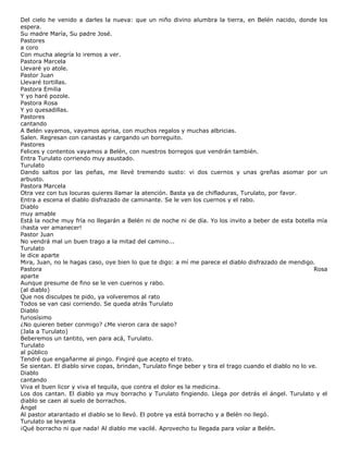 Del cielo he venido a darles la nueva: que un niño divino alumbra la tierra, en Belén nacido, donde los
espera.
Su madre María, Su padre José.
Pastores
a coro
Con mucha alegría lo iremos a ver.
Pastora Marcela
Llevaré yo atole.
Pastor Juan
Llevaré tortillas.
Pastora Emilia
Y yo haré pozole.
Pastora Rosa
Y yo quesadillas.
Pastores
cantando
A Belén vayamos, vayamos aprisa, con muchos regalos y muchas albricias.
Salen. Regresan con canastas y cargando un borreguito.
Pastores
Felices y contentos vayamos a Belén, con nuestros borregos que vendrán también.
Entra Turulato corriendo muy asustado.
Turulato
Dando saltos por las peñas, me llevé tremendo susto: vi dos cuernos y unas greñas asomar por un
arbusto.
Pastora Marcela
Otra vez con tus locuras quieres llamar la atención. Basta ya de chifladuras, Turulato, por favor.
Entra a escena el diablo disfrazado de caminante. Se le ven los cuernos y el rabo.
Diablo
muy amable
Está la noche muy fría no llegarán a Belén ni de noche ni de día. Yo los invito a beber de esta botella mía
¡hasta ver amanecer!
Pastor Juan
No vendrá mal un buen trago a la mitad del camino...
Turulato
le dice aparte
Mira, Juan, no le hagas caso, oye bien lo que te digo: a mí me parece el diablo disfrazado de mendigo.
Pastora Rosa
aparte
Aunque presume de fino se le ven cuernos y rabo.
(al diablo)
Que nos disculpes te pido, ya volveremos al rato
Todos se van casi corriendo. Se queda atrás Turulato
Diablo
furiosísimo
¿No quieren beber conmigo? ¿Me vieron cara de sapo?
(Jala a Turulato)
Beberemos un tantito, ven para acá, Turulato.
Turulato
al público
Tendré que engañarme al pingo. Fingiré que acepto el trato.
Se sientan. El diablo sirve copas, brindan, Turulato finge beber y tira el trago cuando el diablo no lo ve.
Diablo
cantando
Viva el buen licor y viva el tequila, que contra el dolor es la medicina.
Los dos cantan. El diablo ya muy borracho y Turulato fingiendo. Llega por detrás el ángel. Turulato y el
diablo se caen al suelo de borrachos.
Ángel
Al pastor atarantado el diablo se lo llevó. El pobre ya está borracho y a Belén no llegó.
Turulato se levanta
¡Qué borracho ni que nada! Al diablo me vacilé. Aprovecho tu llegada para volar a Belén.
 