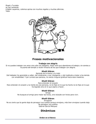 Ángel y Turulato
se van cantando
A Belén vayamos, volemos aprisa con muchos regalos y muchas albricias.
Telón
Frases motivacionales
Trabaja con alegría
Si no puedes trabajar con amor sino sólo con desgana, mejor será que abandones el trabajo y te sientes a
la puerta del templo a recibir limosna de los que trabajan con alegría.
Khalil Gibran
Aprende de lo bueno y lo malo
Del hablador he aprendido a callar; del intolerante, a ser indulgente, y del malévolo a tratar a los demás
con amabilidad. Y por curioso que parezca, no siento ninguna gratitud hacia esos maestros.
Khalil Gibran
Para entender el corazón
Para entender el corazón y la mente de una persona, no te fijes en lo que ha hecho no te fijes en lo que
ha logrado sino en lo que aspira a hacer.
Khalil Gibran
Amigo
No busques al amigo para matar las horas, sino búscale con horas para vivir.
Khalil Gibran
Envejecer
No es cierto que la gente deje de perseguir sus sueños porque envejece, más bien envejece cuando deja
de perseguir sus sueños
Gabriel García Márquez
Dinámicas
Orden en el Banco
 
