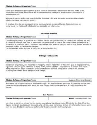 Edades de los participantes: Todas
Se les pide a todos los participantes que se suban a los bancos y se coloquen en linea recta. Si no
tuvieramos bancos se podria hacer en el suelo marcando un espacio estrecho bien con baldosas o
pintando con tiza.
A los participantes se les pide que sin hablar deben de colocarse siguiendo un orden determinado:
edades, fecha de nacimiento, altura,...
El objetivo debe de ser conseguido entre todos, evitando caerse del banco. Posteriormente se
comprobará (ya hablando) si todos se han colocado correctamente.
La Cámara de Fotos
Edades de los participantes: Todas
Colocados por parejas el que hace de “cámara” va con los ojos cerrados; se cambian los papeles. Se lleva
la cámara a un lugar y se hace la foto dando un golpecito en la cabeza. La cámara tiene que explicar al
“fotógrafo” lo que haya visto. La primera foto solo es abrir y cerrar los ojos, pero la otra foto es mirando 5
segundos. Luego se cambian los papeles.
Las fotos deben tener algo que al fotógrafo le llame la atención.
El Ciego y el Lazarillo
Edades de los participantes: Todas
Se colocan en parejas, uno haciendo de “ciego” y otro de “lazarillo”. El “lazarillo” guía al ciego por la voz,
siguiendo un ruido y por último de la mano andar, correr y saltar. Luego se lleva al “ciego” a un lugar
tranquilo para que palpe su entorno y escuche todos los sonidos. Después se cambian los papeles.
Es ideal para hacerlo en un parque o en el campo.
El Nudo
Edades de los participantes: Todas Autor: chicosygrandes.com
Se colocan los niños todos juntos y cierran los ojos. Sin abrirlos tienen que coger la mano de una persona
y cuando todos están agarrados abren los ojos. Tienen que intentar deshacer el nudo sin soltarse las
manos.
Las Figuras
Edades de los participantes: Todas Autor: chicosygrandes.com
Los niños se ponen en círculo con las manos agarradas y los ojos cerrados. El monitor les dice diferentes
figuras como: un cuadrado, un triángulo, una estrella… que tienen que formar sin soltarse las manos y sin
abrir los ojos. El objetivo del juego es fomentar la comunicación dentro del grupo.
 