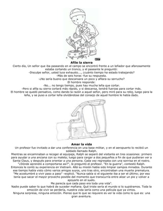 Afile la sierra
Cierto día, Un señor que iba paseando en el campo se encontró frente a un leñador que afanosamente
estaba cortando un tronco, y el paseante le preguntó:
-Disculpe señor, usted luce exhausto..., ¿cuánto tiempo ha estado trabajando?
-Más de seis horas -fue su respuesta.
-¿No sería bueno que descansara un poco y afilara su serrucho?
El hombre responde:
-No... no tengo tiempo, pues hay mucha leña que cortar.
-Pero si afila su sierra cortará más rápido, y si descansa, tendrá fuerzas para cortar más.
El hombre se quedó pensativo, como dando la razón a aquel señor, pero miró para su reloj, luego para la
leña, y se puso a cortar leña olvidándose del consejo de aquel hombre le había dado.
Amar la vida
Un profesor fue invitado a dar una conferencia en una base militar, y en el aeropuerto lo recibió un
soldado llamado Ralph.
Mientras se encaminaban a recoger el equipaje, Ralph se separó del visitante en tres ocasiones: primero
para ayudar a una anciana con su maleta; luego para cargar a dos pequeños a fin de que pudieran ver a
Santa Claus, y después para orientar a una persona. Cada vez regresaba con una sonrisa en el rostro.
"¿Dónde aprendió a comportarse así?", le preguntó el profesor. "En la guerra", contestó Ralph.
Entonces le contó su experiencia en Vietnam. Allá su misión había sido limpiar campos minados. Durante
ese tiempo había visto cómo varios amigos suyos, uno tras otro, encontraban una muerte prematura.
"Me acostumbré a vivir paso a paso" -explicó. "Nunca sabía si el siguiente iba a ser el último; por eso
tenía que sacar el mayor provecho posible del momento que transcurría entre alzar un pie y volver a
apoyarlo en el suelo.
Me parecía que cada paso era toda una vida".
Nadie puede saber lo que habrá de suceder mañana. Qué triste sería el mundo si lo supiéramos. Toda la
emoción de vivir se perdería, nuestra vida sería como una película que ya vimos.
Ninguna sorpresa, ninguna emoción. Pienso que lo que se requiere es ver la vida como lo que es: una
gran aventura.
 