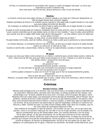 Al final, no importará quién ha acumulado más riqueza ni quién ha llegado más lejos. Lo único que
importará es quién lo disfrutó más.
Ama más quien más ha servido, porque aprecia su vida y la de los demás.
Besitos
La historia cuenta que hace algún tiempo un hombre castigó a sus hijita de 5 años por desperdiciar un
rollo de papel dorado para envolver regalos.
Estaban apretados de dinero y se molestó mucho cuando la niña pegó todo el papel dorado en una cajita
que puso debajo del árbol de Navidad.
Sin embargo, la mañana de Navidad, la niña le trajo la cajita envuelta con el papel dorado a su papá:
"ésto es para tí papá".
El papá se sintió avergonzado por haberse molestado tanto la noche anterior, pero su molestia resurgió de
nuevo cuando comprobó que la caja estaba vacía y le dijo en tono molesto: "¿que no sabe usted señorita
que cuando uno dá un regalo debe haber algo dentro del paquete? ". La niña volteó a verlo con lágrimas
en sus ojitos y le dice:
" Pero papi, no está vacía. Le puse besitos hasta que se llenó ".
El papá estaba conmovido, cayó de rodillas, abrazó a su hijita y pidió que le perdonara su desconsiderado
coraje.
Un tiempo después, un accidente tomó la vida de la niña, se dice que el papá conservó la cajita dorada
junto a su cama por el resto de su vida.
Cuando se sentía sólo y desanimado, metía su mano en la cajita dorada y sacaba un besito imaginario de
ella.
Mi pozo
He aquí una rana que había vivido siempre en un mísero y estrecho pozo, donde había nacido y habría de
morir. Pasó cerca de allí otra rana que había vivido siempre en el mar. Tropezó y se cayó en el pozo.
-¿De dónde vienes? –preguntó la rana del pozo.
-Del mar.
-¿Es grande el mar?
-Extraordinariamente grande, inmenso.
La rana del pozo se quedó unos momentos muy pensativa y luego preguntó:
-Es el mar tan grande como mi pozo?
-¿Cómo puedes comparar tu pozo con el mar? Te digo que el mar es excepcionalmente grande,
descomunal.
Pero la rana del pozo, fuera de sí por la ira, aseveró:
-Mentira, no puede haber nada más grande que mi pozo; ¡nada! ¡Eres una mentirosa y ahora mismo te
echaré de aquí!
Crónicas
Revista Crónica, 1988
Mariana está sentada junto a la ventana. Cae una lluvia finita y la ciudad le parece más bella que
de costumbre. Edificios altos, casuchas semi derruidas, el antiguo pueblo de San Gaspar, que
jamás llegó a ser. El dulce costado de la zona ocho. A lo lejos, entre el azogue del agua y como
flotando entre las nubes bajas, que descargan encima del lago de Amatitlán, está el Pacaya. No es
perfecto, cambia de forma a cada erupción. Por eso es el que Mariana prefiere. Se parece a ella.
Hace unas semanas Mariana tomó el bisturí y cortó sin piedad. Le dolió pero tapó sus lágrimas con
una sonrisa. Se le pronunciaron las ojeras bajo la capa de maquillaje y disfrazó su insomnio con
lecturas y cable. Cambió de casa y le costó mucho trabajo hallar lugar para sus muebles, que no
son sino restos de naufragios anteriores a ella.
Esta mañana le ha llegado un fajo de poemas. Los ha leído uno por uno, con el ojo crítico del
escritor, como si no tuvieran nada que ver con ella ni con la cirugía reciente. Los ha botado a la
basura considerando que es ahí donde deben estar, por razones literarias y por las otras.
No es este, piensa, un día para enturbiarse. Es un día para mecerse en él con suavidad,
resguardada en la oficina, donde las cosas transcurren alegremente. Le llegan las voces de los
jóvenes que retozan cerca de las computadoras. Sonríe de gusto y vuelve la vista hacia la lluvia. La
cortina se espesa y el Pacaya va desapareciendo. Se fija en los que pasan por la calle. Van
despacio, sin preocuparse por el agua, y Mariana se sorprende. Se queda viendo fijamente, para
 