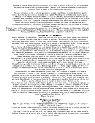 asegurarse de que aquel pausado caminar no es obra de su estado de ánimo. Un avión busca el
aeropuerto y altera el silencio. Los autos van y vienen pero no llega hasta ella el ruido de los
motores. Como la nieve, la llovizna actúa de silenciador.
Mariana piensa en cómo va a hacer para darle unidad a su libro de cuentos. Es el reto que le
espera durante el próximo mes. No sabe si va a poder hacerlo pero, en todo caso, es algo que no
le interesa ahora. Ahora, en este momento, su vida es una larga contemplación de la ciudad de
Guatemala. Esa ciudad fea, sucia, desordenada, que no tiene nada que ver con París ni con Nueva
York ni con Tokio. Esta ciudad que que le pertenece desde hace medio siglo, a la que ama con
pasión y arrebato. Y piensa que algún día tendrá que cantarle todos los poemas que le ha
compuesto mentalmente, celebrando su fealdad, su desorden, la mugre de sus calles, el desaliño
de sus barrios pobres.
Si logró volver poético el lenguaje cotidiano, por qué no va a poder abrir los ojos a esta nueva estética de
la ciudad tercermundista? Bajo la lluvia finita Guatemala sonríe y Mariana siente el calor de esta ciudad en
la que, cuando llovizna, la gente continúa a su paso de costumbre.
El costo del “Sí” de Mariana
Ella es Mariana y quiere ser feliz. No quiere escuchar más gritos y reclamos. Quiere ser moderna,
linda, chévere y por eso hace dietas que no le resultan y viste politos chiquitos y pantalones
apretados. Ella quiere estar a la moda para que la quieran. Le molesta donde vive porque piensa
que debe existir algo mejor, como en la tele, en la que se ve a esas chicas de las novelas, aunque
pobres, son bonitas y al final se quedan con el chico churro.
Ella es Marina y trabaja por las tardes en el puesto de su mamá ayudándole a vender zapatos en la
Feria del Altiplano, pero lo hace con desgano. No es mala hija, ayuda en lo que puede, pero su
cabecita soñadora está más allá. Sabe que hay un mundo lleno de aventuras, lo sabe porque tiene
HI5, Messenger, Facebook, Orkut, Sonico y cuanta red social le permita ser una voyeur de la vida
de los demás y percibir que tienen fiestas, amores, y aventuras que les hacen ser especiales.
Ella es Mariana y quiere ser especial para alguien, para un chico que la tome del talle
delicadamente, la atraiga hacia sí y la bese con ternura para siempre. Cuando algún amigo o amiga
le dice la verdad sobre los príncipes azules, ella no cree nada. Reniega de los consejos sobre
estudiar, sobre trabajar, sobre responsabilidades y otras cosas que son aburridas.
Ella es Mariana y acaba de encontrar el amor en la Disco a la que va a escondidas de su madre los
sábados con el cuento de ir a la casa de la amiga. El amor se llama Jorge y trabaja en el interior
del país vendiendo contrabando y otras cosas más que le llenan la cabeza de aventuras y riesgos
que le hacen cosquillitas en la pancita.
Ella es Mariana, mil veces Mariana que intentó decir “no” cuando él le propuso irse con sus
dieciséis años a cuestas, por los caminos de la vida por unas palabras de amor eterno. Esas
palabras lograron una entrega linda y tierna en un hotel del Avelino Cáceres, detrás del Terminal
Terrestre, donde se quedó a esperar el amanecer. Intentó decir “No”, porque algo no estaba bien,
pero una discusión con su madre por llegar tarde, las ganas de cambiar de vida y una infinita sed
de amor que no sabía de donde le nacían, la convencieron de irse con él.
Ella es Mariana para sí misma, en las noches que tiene libre para pensar en lo que fue, lejos de esa
máscara ficticia de maquillaje que, noche a noche, la convierte en “Ximena” en ese bar de mala
muerte en la ribera del río Huallaga, donde llegó sin saber cómo y también sin saber porqué. El
amor se le ha marchitado en el pecho mustio a consecuencia de varios Jorges que le prometieron
libertad, a cambio de dar gratis lo que cobraba a otros. El tiempo pasa y su nombre poco a poco se
diluirá en el último recuerdo cuerdo que tendrá, en esa noche en que su conciencia gritaba “No”
pero su corazón confuso dijo un “Sí”…
Ella es Mariana…
Venganza y juventud
Ta muerto cumpay!!!!
Ese uón yata muerto, ahora sí lo tengo callao nomás, ta solito frente a su jato, no me chequea
para na, aura sí que ya fue.
Cuando me luquee sabrá quién soy pe, verá mi carabina y manyará que soy el chibolo que dejó sin
viejo por chorearle unas lucas allá en el Arenal.
De frente lo miraré y le escupiré en la cara pa que sepa que lo desprecio, así, sin roche nomá le
diré que después me la comeré a su jermu, a su hija más si la tengo a tiro, eso le diré mientras lo
rebanó con mi punta.
 