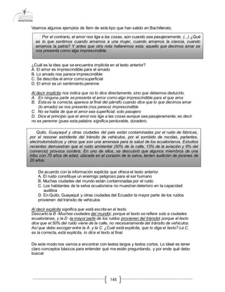 146
Veamos algunos ejemplos de ítem de este tipo que han salido en Bachillerato.
¿Cuál es la idea que se encuentra implícita en el texto anterior?
A. El amor es imprescindible para el amado
B. Lo amado nos parece imprescindible
C. Se describe el amor comosuperficial
D. El amor es un sentimiento perenne
Al decir implícita nos indica que no lo dice directamente, sino que debemos deducirlo.
A. En ninguna parte se presenta el amor como algo imprescindible para el que ama
B. Esta es la correcta; aparece al final del párrafo cuando dice que lo que decimos amar
(lo amado) se nos presenta (nos parece) imprescindible
C. No se habla de que el amor sea superficial; solo pasajero
D. Dice al principio que el amor nos liga a las cosas aunque sea pasajeramente; es decir
no es perenne (pues esta palabra significa perdurable, duradero.
De acuerdo con la información explícita que ofrece el texto anterior.
A. El ruido constituye un enemigo peligroso para el ser humano
B. Muchas ciudades del mundo están contaminadas por el ruido
C. Los habitantes de la selva ecuatoriana no muestran deterioro en la capacidad
auditiva
D. En Quito, Guayaquil y otras ciudades del Ecuador la mayor parte de los ruidos
provienen del tránsito de vehículos
Al decir explicita significa que está escrita en el texto.
Descarto la B ―Muchas ciudades del mundo‖; porque el texto se refiere solo a ciudades
ecuatorianas, y la D ―la mayor parte de los ruidos provienen del tránsito‖ porque el texto
dice que el 50% del ruido viene de la calle, no necesariamente del tránsito de vehículos.
Así que debo escoger entre la A. y la C. ¿Cuál está explícita, que lo diga el texto? La C.
es la correcta, está explícita, lo dice el texto al final.
De este modo nos vamos a encontrar con textos largos y textos cortos. Lo ideal es tener
claro conceptos básicos para entender qué me están preguntando, y por ende qué debo
buscar
Por el contrario, el amor nos liga a las cosas, aún cuando sea pasajeramente. (...) ¿Qué
es lo que sentimos cuando amamos a una mujer, cuando amamos la ciencia, cuando
amamos la patria? Y antes que otra nota hallaremos esta; aquello que decimos amar se
nos presenta como algo imprescindible.
Quito, Guayaquil y otras ciudades del país están contaminadas por el ruido de fábricas,
por el resonar estridente del tránsito de vehículos, por el zumbido de rocolas, parlantes,
electrodomésticos y otros que son una amenaza para la salud de los ecuatorianos. Estudios
recientes demuestran que el ruido ambiental (50% de la calle, 13% de la aviación y 6% del
comercio) provoca sordera. En uno de ellos, se descubrió que algunos miembros de una
tribu con 70 años de edad, ubicada en el corazón de la selva, tenían audición de jóvenes de
20 años.
 