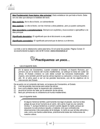 147
Le invito a ver la videoturoría sobre este tema. En el canal de youtube. Página Coned. O
accesarla desde la página web de Mi Coned. www.miconed.ac.cr
Practiquemos un poco…
1. Lea el siguiente texto.
De acuerdo con el contenido del texto, en la época de Constantino, el Estado
A) creó las grandes teocracias para salvar las almas.
B) tuvo como objetivo lograr la expansión del cristianismo
C) asumió la función de velar por la salvación de las almas.
D) llevó por primera vez el cristianismo al mundo mediterráneo.
2. Lea el siguiente texto.
Idea Fundamental, frase tópica, idea principal. Debo establecer de qué trata el texto. Debe
ser una idea que abarque la totalidad del texto.
Idea explícita. No lo dice el texto, se sobreentiende
Idea explícita. Lo dice el texto, con las mismas u otras palabras, pero yo puedo subrayarlo.
Idea secundaria o complementaria. Siempre son explícitas y busca aclarar o ejemplificar a la
idea principal.
Significado denotativo. El significado que da el diccionario a una palabra
Significado connotativo: El significado personal que le damos a un término.
En la época de Constantino, cuando cristalizó el Estado, el Imperio Romano, por
primera vez en la historia del mundo mediterráneo, se atribuyó la tarea de cuidar las
almas. El Estado cristiano no solo debía cumplir las funciones tradicionales del
imperio, sino también permitir que las almas lograran su salvación, e incluso forzarlas a
ello. Sí; el alma pasó a ser en las grandes teocracias, uno de los objetivos de la
intervención del Estado.
Si alguna herencia terrible y permanente nos legó el pasado, esa fue la idea
griega de que el ser humano es el varón, del cual la mujer es una variante
viciosa. Y, aunque tendemos a sonreír cuando alguien la repite, porque así
expuesta no solo produce repudio y malestar, sino que contradice las
observaciones más avanzadas de la biología, lo cierto es que tal idea alimenta y
cala, como una fuente subterránea, prácticamente todas las instituciones de
nuestra cultura.
 