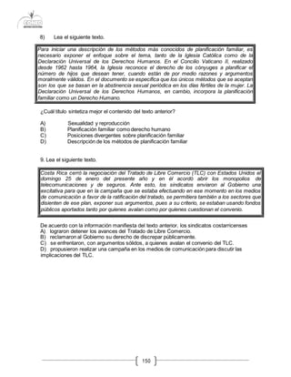 8) Lea el siguiente texto.
150
¿Cuál título sintetiza mejor el contenido del texto anterior?
A) Sexualidad y reproducción
B) Planificación familiar como derecho humano
C) Posiciones divergentes sobre planificación familiar
D) Descripción de los métodos de planificación familiar
9. Lea el siguiente texto.
De acuerdo con la información manifiesta del texto anterior, los sindicatos costarricenses
A) lograron detener los avances del Tratado de Libre Comercio.
B) reclamaron al Gobierno su derecho de discrepar públicamente.
C) se enfrentaron, con argumentos sólidos, a quienes avalan el convenio del TLC.
D) propusieron realizar una campaña en los medios de comunicación para discutir las
implicaciones del TLC.
Para iniciar una descripción de los métodos más conocidos de planificación familiar, es
necesario exponer el enfoque sobre el tema, tanto de la Iglesia Católica como de la
Declaración Universal de los Derechos Humanos. En el Concilio Vaticano II, realizado
desde 1962 hasta 1964, la Iglesia reconoce el derecho de los cónyuges a planificar el
número de hijos que desean tener, cuando están de por medio razones y argumentos
moralmente válidos. En el documento se especifica que los únicos métodos que se aceptan
son los que se basan en la abstinencia sexual periódica en los días fértiles de la mujer. La
Declaración Universal de los Derechos Humanos, en cambio, incorpora la planificación
familiar como un Derecho Humano.
Costa Rica cerró la negociación del Tratado de Libre Comercio (TLC) con Estados Unidos el
domingo 25 de enero del presente año y en él acordó abrir los monopolios de
telecomunicaciones y de seguros. Ante esto, los sindicatos enviaron al Gobierno una
excitativa para que en la campaña que se estaba efectuando en ese momento en los medios
de comunicación a favor de la ratificación del tratado, se permitiera también a los sectores que
disienten de ese plan, exponer sus argumentos, pues a su criterio, se estaban usando fondos
públicos aportados tanto por quienes avalan como por quienes cuestionan el convenio.
 