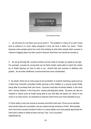 http://images.google.co.cr/images

1

we all know it's out there and we all want it. The problem is many of us don't know

how to achieve it or even really recognize it once we have it within our reach. That's
because many people spend too much time looking at what other people claim success is
instead of digging deep into their souls to discover what their own personal success is.

2

As we go through life, success evolves and we need to change our goals as we age.

For example, success for young kids can be fairly simple; being able to reach the cookie
jar or finally figuring out how to skip or zip. School kids see success in athletics and
grades. As we enter adulthood, success becomes more complicated.

3 As adults, there are so many ways to be successful. It could be reaching a goal such as
a Mary Kay Cosmetic consultant finally earning a pink Cadillac or a young couple finally
being able to purchase their own home. Success could also be family related: in the short
term, having children; in the long term, raising well-adjusted adults. Success can also be
material in nature such as finally being able to buy that little red sports car. Since it can
come in so many forms, it's important to examine which forms are most important to you.

4 There really is only one course to success and that's hard work. Once you've decided
what would make you successful, set your goals and get working on them! Most people
don't have their success handed to them on a silver platter and most people appreciate the
hard work it takes to finally sit back and say 'Yep, I am a success!'
EXERCISE 59.
102

 