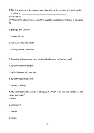 1. The first sentence of the passage reads 'We all know it’s out there and we all want it.'
'It' refers to __________________________________________
EXERCISE 60
2. Which of the following is not one of the ways to be successful mentioned in paragraph
3?

a. getting a pink Cadillac.

b. having children.

c. raising well-adjusted adults.

d. renting your own apartment.

3. According to the passage, where is the only place you can find success?

a. by looking at other people.

b. by digging deep into your soul.

c. by reaching your job goals.

d. by having a family.

4. The word 'appreciate' appears in paragraph 4. Which of the following words does not
mean appreciate?
a. value.

b. understand.

c. release.

d. realize.
103

 