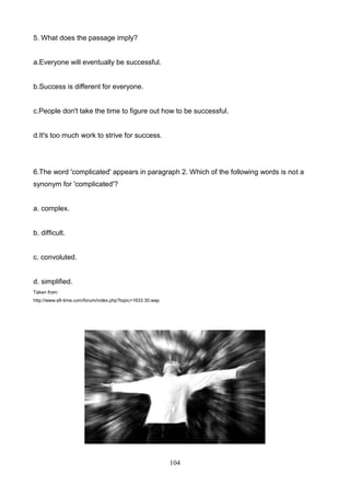 5. What does the passage imply?

a.Everyone will eventually be successful.

b.Success is different for everyone.

c.People don't take the time to figure out how to be successful.

d.It's too much work to strive for success.

6.The word 'complicated' appears in paragraph 2. Which of the following words is not a
synonym for 'complicated'?

a. complex.

b. difficult.

c. convoluted.

d. simplified.
Taken from:
http://www.elt-time.com/forum/index.php?topic=1633.30;wap

104

 