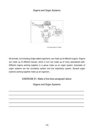 Organs and Organ Systems.

http://images.google.co.cr/images

All animals, not including single-celled organisms, are made up of different organs. Organs
are made up of different tissues, which in turn are made up of many specialized cells.
Different organs working together in a group make up an organ system. Examples of
organ systems are the circulatory system and the respiratory system. Several organ
systems working together make up an organism.

EXERCISE 61. Make a five lines paragraph about:
Organs and Organ Systems.
_____________________________________________________________
_____________________________________________________________
_____________________________________________________________
_____________________________________________________________
_____________________________________________________________

106

 