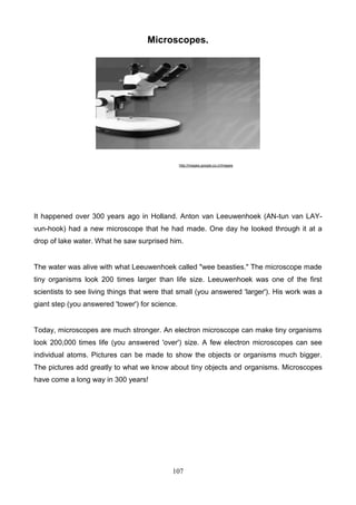 Microscopes.

http://images.google.co.cr/images

It happened over 300 years ago in Holland. Anton van Leeuwenhoek (AN-tun van LAYvun-hook) had a new microscope that he had made. One day he looked through it at a
drop of lake water. What he saw surprised him.

The water was alive with what Leeuwenhoek called "wee beasties." The microscope made
tiny organisms look 200 times larger than life size. Leeuwenhoek was one of the first
scientists to see living things that were that small (you answered 'larger'). His work was a
giant step (you answered 'tower') for science.

Today, microscopes are much stronger. An electron microscope can make tiny organisms
look 200,000 times life (you answered 'over') size. A few electron microscopes can see
individual atoms. Pictures can be made to show the objects or organisms much bigger.
The pictures add greatly to what we know about tiny objects and organisms. Microscopes
have come a long way in 300 years!

107

 