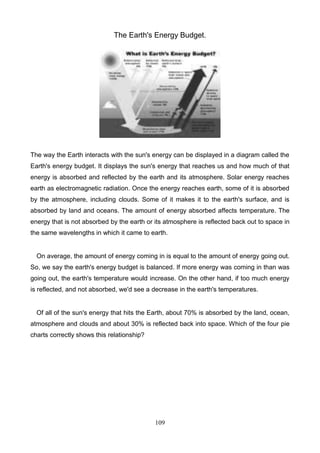 The Earth's Energy Budget.

The way the Earth interacts with the sun's energy can be displayed in a diagram called the
Earth's energy budget. It displays the sun's energy that reaches us and how much of that
energy is absorbed and reflected by the earth and its atmosphere. Solar energy reaches
earth as electromagnetic radiation. Once the energy reaches earth, some of it is absorbed
by the atmosphere, including clouds. Some of it makes it to the earth's surface, and is
absorbed by land and oceans. The amount of energy absorbed affects temperature. The
energy that is not absorbed by the earth or its atmosphere is reflected back out to space in
the same wavelengths in which it came to earth.

On average, the amount of energy coming in is equal to the amount of energy going out.
So, we say the earth's energy budget is balanced. If more energy was coming in than was
going out, the earth's temperature would increase. On the other hand, if too much energy
is reflected, and not absorbed, we'd see a decrease in the earth's temperatures.

Of all of the sun's energy that hits the Earth, about 70% is absorbed by the land, ocean,
atmosphere and clouds and about 30% is reflected back into space. Which of the four pie
charts correctly shows this relationship?

109

 