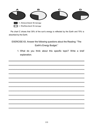 Pie chart C shows that 30% of the sun's energy is reflected by the Earth and 70% is
absorbed by the Earth.

EXERCISE 63. Answer the following questions about the Reading: ―The
Earth's Energy Budget.‖
1. What do you think about this specific topic? Write a brief
explanation.

110

 