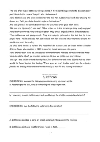 The wife of an Israeli astronaut who perished in the Columbia space shuttle disaster today
paid tribute to the crew of "angels" who died onboard.
Rona Ramon said she was consoled by the fact her husband Ilan had died chasing his
dream and "with people he loved in a place that he loved".
And she spoke of the comfort relatives of the Columbia crew gave each other.
"We are one big family," she said. "What unites us is the knowledge they really enjoyed
being there and loved being with each other. They are all angels and will remain that way.
"The children are not saying much. They are trying to get used to the fact that he is no
longer here." Rona revealed her last contact with Ilan was via email moments before the
shuttle prepared for landing.
He also sent emails to former US President Bill Clinton and ex-Israeli Prime Minister
Shimon Peres who decided in 1995 to send an Israeli astronaut into space.
Rona choked back tears as she recalled the moment she realised her husband was dead:
"Just like at the lift-off, we counted back from 10, but we got to zero and nothing.
"No sign - the shuttle wasn't drawing near, nor did we hear the sonic booms that we knew
would be heard before the landing.”There was an odd, terrible quiet...As the minutes
passed we already knew that there was nobody to wait for and nothing to wait for."

http://images.google.co.cr/images

QUESTIONS.
EXERCISE 65. Answer the following questions using your own words.
a. According to the text, who is comforting the widow right now?

______________________________________________________________________
b. How many e-mails did the astronaut send before the shuttle exploded and who to?

EXERCISE 66. Are the following statements true or false?

______________________________________________________________________

A. Bill Clinton decided to send an Israeli astronaut into space in the nineties. ________

B. Bill Clinton sent an e-mail to Shimon Peres in 1995. ______
113

 