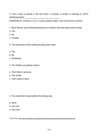 3. Find a word or phrase in the text which, in context, is similar in meaning to: STAY:
APPROACHING:________________________________.
EXERCISE 67. Choose a, b or c in each question below. Only one choice is correct.

1. Rona Ramon was comforted because her husband had died doing what he liked.
a. Yes.
b. No.
c. Possibly.

2. The astronauts on the shuttle got along each other.

a. Yes.
b. No.
c. Sometimes.

3. The children are getting used to:
a. Their father’s absence.
b. The shuttle.
c. Their mother’s tears.

4. The noise that is heard before the landing was:

a. None.
b. Very low.
c. Very loud.

TAKEN FROM: http://www.miguelmllop.com/practice/intermediate/readingcomprehension/readingcompindex.htm

114

 
