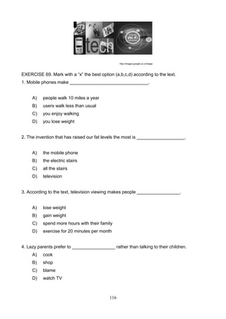 http://images.google.co.cr/image

EXERCISE 69. Mark with a ―x‖ the best option (a,b,c,d) according to the text.
1. Mobile phones make _______________________________.

A)

people walk 10 miles a year

B)

users walk less than usual

C)

you enjoy walking

D)

you lose weight

2. The invention that has raised our fat levels the most is ___________________.

A)

the mobile phone

B)

the electric stairs

C)

all the stairs

D)

television

3. According to the text, television viewing makes people _________________.

A)

lose weight

B)

gain weight

C)

spend more hours with their family

D)

exercise for 20 minutes per month

4. Lazy parents prefer to _________________ rather than talking to their children.
A)

cook

B)

shop

C)

blame

D)

watch TV

116

 