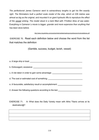 The perfectionist James Cameron went to extraordinary lengths to get his film exactly
right. The filmmakers built a perfect scale model of the ship, which at 236 metres was
almost as big as the original, and mounted it on giant hydraulic lifts to reproduce the effect
of the vessel sinking. The model stood in a tank filled with 77million litres of sea water.
Everything in Cameron`s movie is bigger, grander and more expensive than anything that
has been done before.
http://www.miguelmllop.com/practice/intermediate/readingcomprehension/mcdonaldsboss.pdf

EXERCISE 70. Read each definition below and choose the word from the list

that matches the definition
(Gamble, success, budget, lavish, vessel)

a. A large ship or boat: _______________________________________________
b. Extravagant, excessive: ____________________________________________
c. A risk taken in order to gain some advantage: ___________________________
d. The cost or estimated cost of something: _______________________________
e. A favourable, satisfactory result or accomplishment: ______________________
2. Answer the following questions according to the text _____________________

EXERCISE 71.

A- What does the Daily Variety mean with Athis Titanic arrives at its

destination@?

118

 